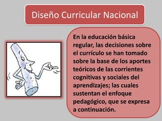 Diseño Curricular Nacional
En la educación básica
regular, las decisiones sobre
el currículo se han tomado
sobre la base de los aportes
teóricos de las corrientes
cognitivas y sociales del
aprendizajes; las cuales
sustentan el enfoque
pedagógico, que se expresa
a continuación.
 