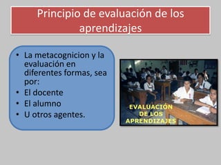 Principio de evaluación de los
aprendizajes
• La metacognicion y la
evaluación en
diferentes formas, sea
por:
• El docente
• El alumno
• U otros agentes.
 