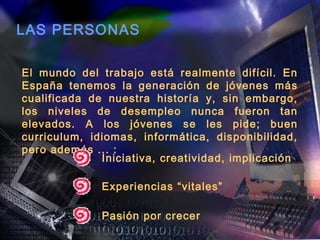 LAS PERSONAS

El mundo del trabajo está realmente difícil. En
España tenemos la generación de jóvenes más
cualificada de nuestra historía y, sin embargo,
los niveles de desempleo nunca fueron tan
elevados. A los jóvenes se les pide; buen
curriculum, idiomas, informática, disponibilidad,
pero además ... :
              Iniciativa, creatividad, implicación

              Experiencias “vitales”

              Pasión por crecer
 