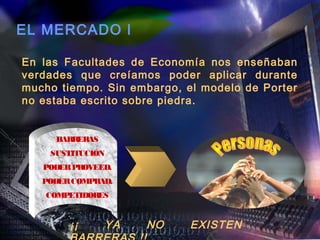 EL MERCADO l

En las Facultades de Economía nos enseñaban
verdades que creíamos poder aplicar durante
mucho tiempo. Sin embargo, el modelo de Porter
no estaba escrito sobre piedra.


     BARRERAS
    SUSTITUCIÓN
   PODER PROVEED.
   PODER COMPRAD.
    COMPETIDORES


        ¡¡      YA   NO     EXISTEN
 