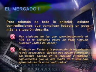 EL MERCADO ll

Pero además de todo lo anterior, existen
contradicciones que complican todavía un poco
más la situación descrita.

      Hay ciudades en las que aproximadamente el
      70% de la población activa no tiene ninguna
      titulación (datos del censo)

      Frase de un Rector a la promoción de Ingenieros
      recién licenciados: “Espero que hayan disfrutado
      del tiempo pasado en la facultad y lamento
      comunicarles que la vida media de lo que han
      aprendido es de unos cuatro años”
 
