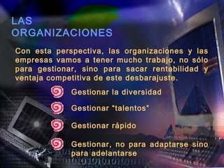 LAS
ORGANIZACIONES
Con esta perspectiva, las organizaciones y las
empresas vamos a tener mucho trabajo, no sólo
para gestionar, sino para sacar rentabilidad y
ventaja competitiva de este desbarajuste.
             Gestionar la diversidad

             Gestionar “talentos”

             Gestionar rápido

             Gestionar, no para adaptarse sino
             para adelantarse
 
