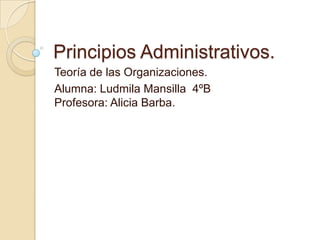 Principios Administrativos. Teoría de las Organizaciones.  Alumna: Ludmila Mansilla  4ºBProfesora: Alicia Barba. 