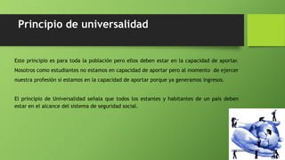 Principio de universalidad
Este principio es para toda la población pero ellos deben estar en la capacidad de aportar.
Nosotros como estudiantes no estamos en capacidad de aportar pero al momento de ejercer
nuestra profesión si estamos en la capacidad de aportar porque ya generamos ingresos.
El principio de Universalidad señala que todos los estantes y habitantes de un país deben
estar en el alcance del sistema de seguridad social.
 