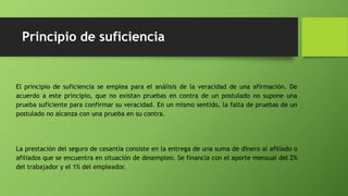 Principio de suficiencia
El principio de suficiencia se emplea para el análisis de la veracidad de una afirmación. De
acuerdo a este principio, que no existan pruebas en contra de un postulado no supone una
prueba suficiente para confirmar su veracidad. En un mismo sentido, la falta de pruebas de un
postulado no alcanza con una prueba en su contra.
La prestación del seguro de cesantía consiste en la entrega de una suma de dinero al afiliado o
afiliados que se encuentra en situación de desempleo. Se financia con el aporte mensual del 2%
del trabajador y el 1% del empleador.
 