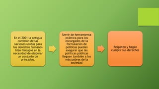 En el 2001 la antigua
comisión de las
naciones unidas para
los derechos humanos
hizo hincapié en la
necesidad de elaborar
un conjunto de
principios.
Servir de herramienta
práctica para los
encargados de la
formulación de
políticas puedan
asegurar que las
políticas públicas
lleguen también a los
más pobres de la
sociedad
Respeten y hagan
cumplir sus derechos
 