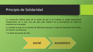 Principio de Solidaridad
La constitución política parte de la noción de que el ser humano no puede desarrollarse
integralmente por sí solo, sino que para ellos requiere de la participación de todos los
miembros de la sociedad.
La sociedad se basa en la conexión de diferentes personas a través de interacción entre ellos,
sin importar las distancias.
Y va desde dos puntos de vista:
social económico
 