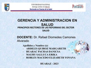 Apellidos y Nombre (s):
- ARDILES QUIROZ MARGARETH
- HUARAC PACHAS DANICSA
- MAURY SALLUCA ERIKA
- ROBLES MACEDO ELIZABETH YOVANA
HUARAZ - 2023
DOCENTE: Dr. Rafael Diomedes Camones
Alvarado
GERENCIA Y ADMINISTRACION EN
SALUD
PRINCIPIOS RECTORES DE LAS REFORMAS DEL SECTOR
SALUD
 