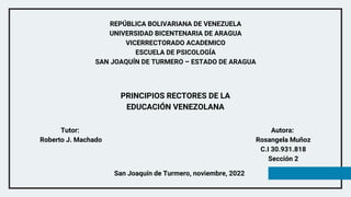 REPÚBLICA BOLIVARIANA DE VENEZUELA
UNIVERSIDAD BICENTENARIA DE ARAGUA
VICERRECTORADO ACADEMICO
ESCUELA DE PSICOLOGÍA
SAN JOAQUÍN DE TURMERO – ESTADO DE ARAGUA
Autora:
Rosangela Muñoz
C.I 30.931.818
Sección 2
San Joaquín de Turmero, noviembre, 2022
PRINCIPIOS RECTORES DE LA
EDUCACIÓN VENEZOLANA
Tutor:
Roberto J. Machado
 