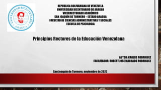 REPUBLICA BOLIVARIANA DE VENEZUELA
UNIVERSIDAD BICENTENARIO DE ARAGUA
VICERRECTORADO ACADÉMICO
SAN JOAQUÍN DE TURMERO – ESTADO ARAGUA
FACULTAD DE CIENCIAS ADMINISTRATIVAS Y SOCIALES
ESCUELA DE PSICOLOGIA
Principios Rectores de la Educación Venezolana
AUTOR: CARLOS RODRIGUEZ
FACILITADOR: ROBERT JOSE MACHADO RODRIGUEZ
San Joaquín de Turmero, noviembre de 2022
 