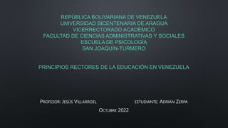 REPÚBLICA BOLIVARIANA DE VENEZUELA
UNIVERSIDAD BICENTENARIA DE ARAGUA
VICERRECTORADO ACADÉMICO
FACULTAD DE CIENCIAS ADMINISTRATIVAS Y SOCIALES
ESCUELA DE PSICOLOGÍA
SAN JOAQUÍN-TURMERO
PRINCIPIOS RECTORES DE LA EDUCACIÓN EN VENEZUELA
PROFESOR: JESÚS VILLARROEL ESTUDIANTE: ADRIÁN ZERPA
OCTUBRE 2022
 