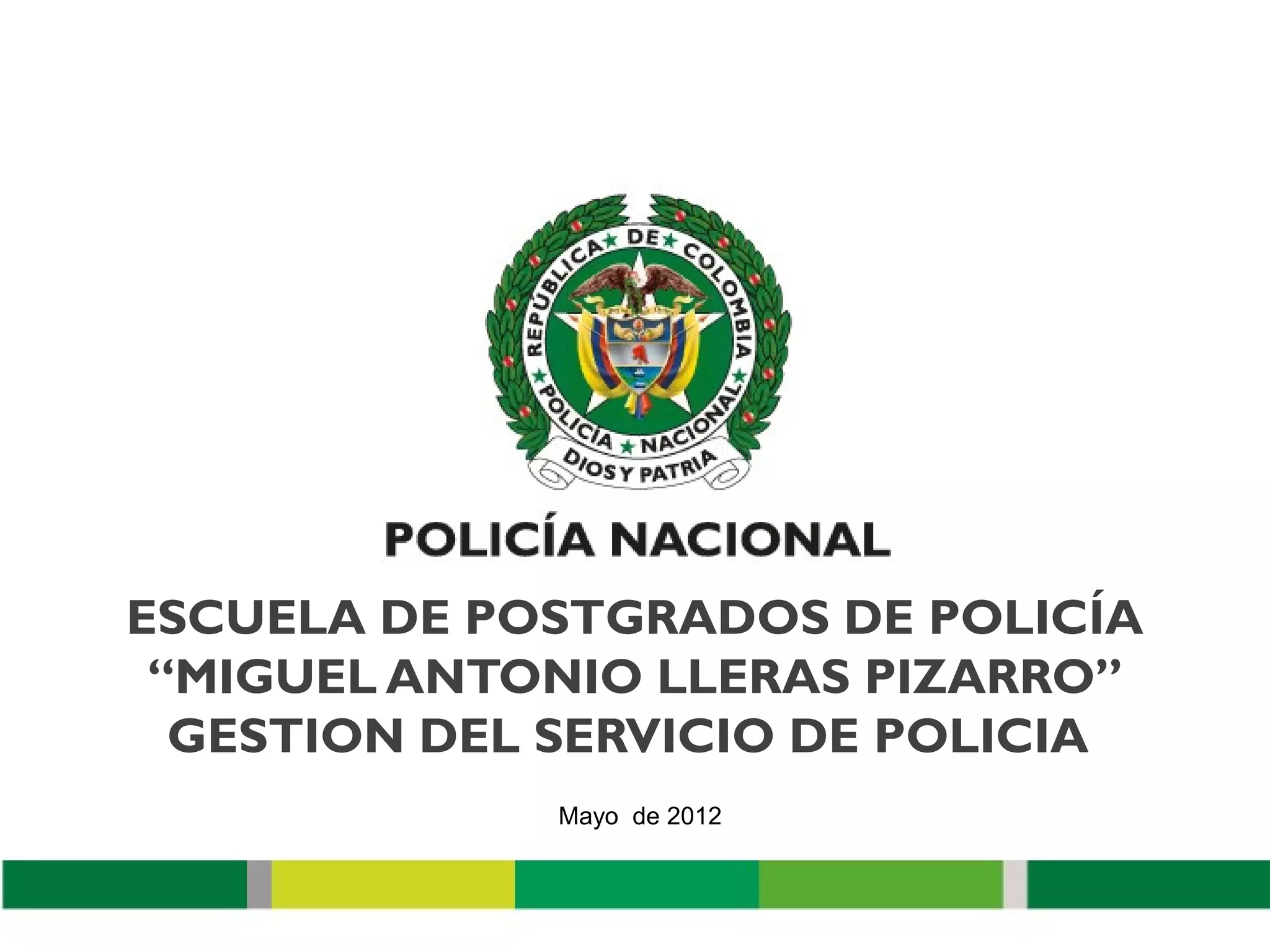 ESCUELA DE POSTGRADOS DE POLICÍA
 “MIGUEL ANTONIO LLERAS PIZARRO”
  GESTION DEL SERVICIO DE POLICIA
              Mayo de 2012
 