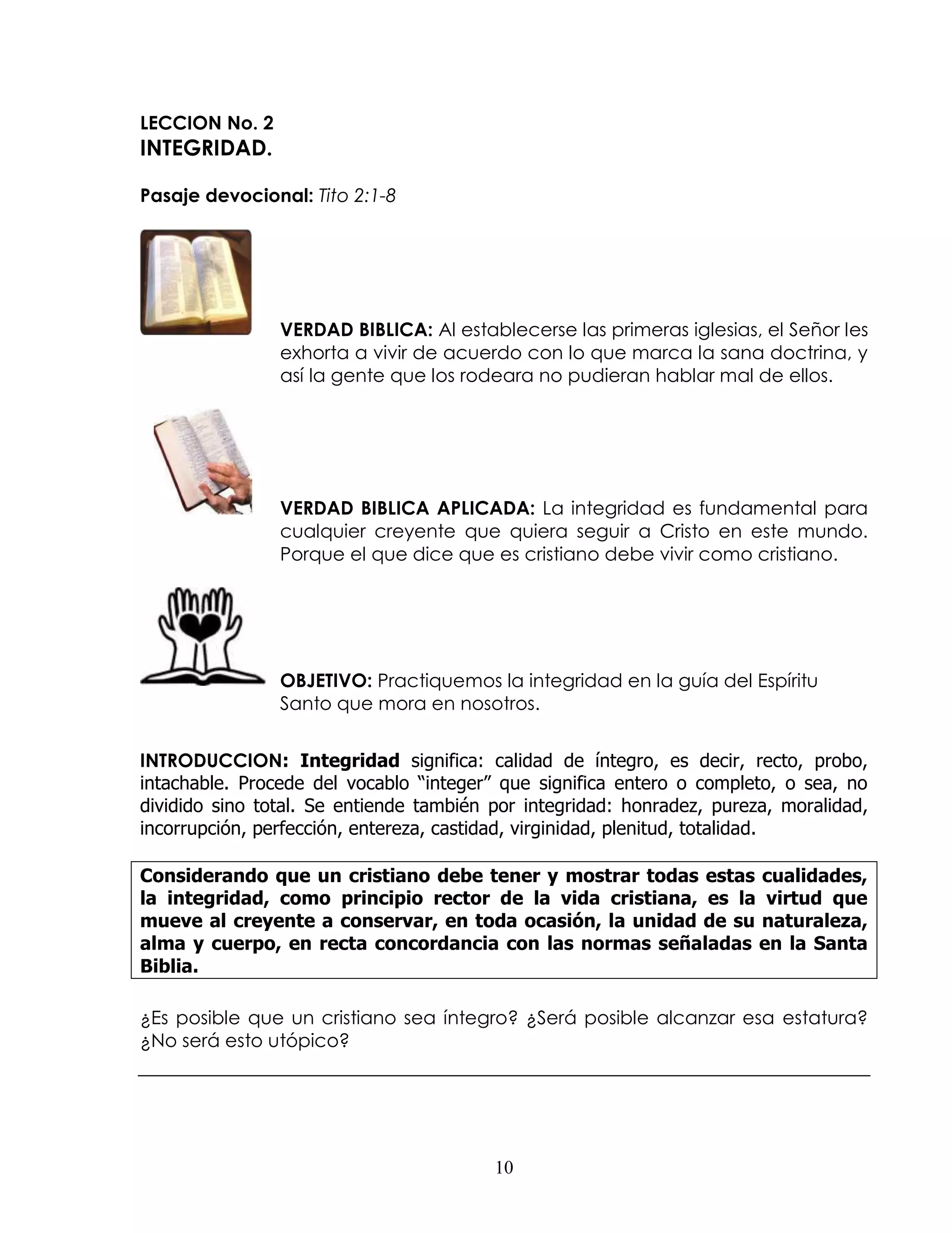 LECCION No. 2
INTEGRIDAD.

Pasaje devocional: Tito 2:1-8




                VERDAD BIBLICA: Al establecerse las primeras iglesias, el Señor les
                exhorta a vivir de acuerdo con lo que marca la sana doctrina, y
                así la gente que los rodeara no pudieran hablar mal de ellos.




                VERDAD BIBLICA APLICADA: La integridad es fundamental para
                cualquier creyente que quiera seguir a Cristo en este mundo.
                Porque el que dice que es cristiano debe vivir como cristiano.




                OBJETIVO: Practiquemos la integridad en la guía del Espíritu
                Santo que mora en nosotros.


INTRODUCCION: Integridad significa: calidad de íntegro, es decir, recto, probo,
intachable. Procede del vocablo “integer” que significa entero o completo, o sea, no
dividido sino total. Se entiende también por integridad: honradez, pureza, moralidad,
incorrupción, perfección, entereza, castidad, virginidad, plenitud, totalidad.

Considerando que un cristiano debe tener y mostrar todas estas cualidades,
la integridad, como principio rector de la vida cristiana, es la virtud que
mueve al creyente a conservar, en toda ocasión, la unidad de su naturaleza,
alma y cuerpo, en recta concordancia con las normas señaladas en la Santa
Biblia.

¿Es posible que un cristiano sea íntegro? ¿Será posible alcanzar esa estatura?
¿No será esto utópico?




                                         10
 