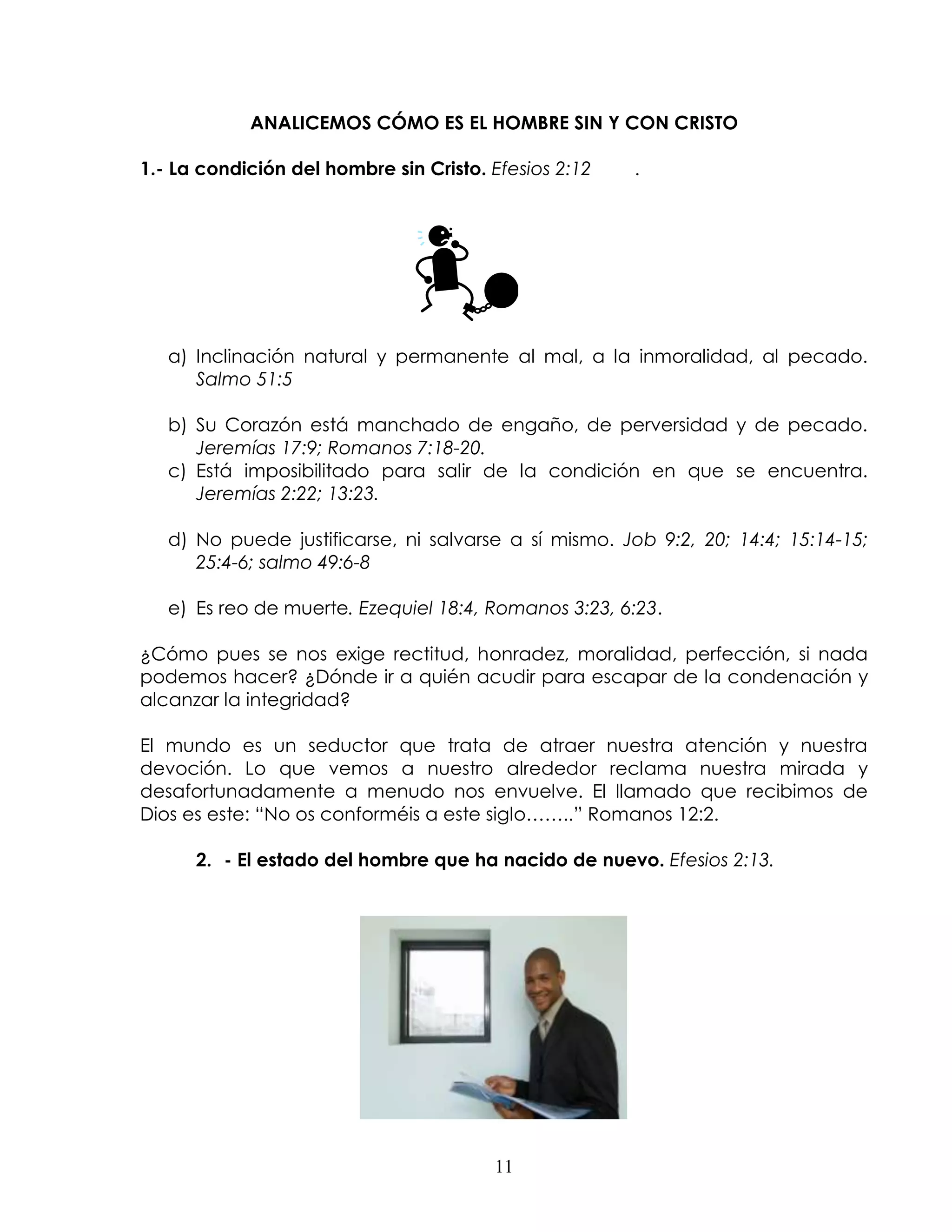 ANALICEMOS CÓMO ES EL HOMBRE SIN Y CON CRISTO

1.- La condición del hombre sin Cristo. Efesios 2:12   .




   a) Inclinación natural y permanente al mal, a la inmoralidad, al pecado.
      Salmo 51:5

   b) Su Corazón está manchado de engaño, de perversidad y de pecado.
      Jeremías 17:9; Romanos 7:18-20.
   c) Está imposibilitado para salir de la condición en que se encuentra.
      Jeremías 2:22; 13:23.

   d) No puede justificarse, ni salvarse a sí mismo. Job 9:2, 20; 14:4; 15:14-15;
      25:4-6; salmo 49:6-8

   e) Es reo de muerte. Ezequiel 18:4, Romanos 3:23, 6:23.

¿Cómo pues se nos exige rectitud, honradez, moralidad, perfección, si nada
podemos hacer? ¿Dónde ir a quién acudir para escapar de la condenación y
alcanzar la integridad?

El mundo es un seductor que trata de atraer nuestra atención y nuestra
devoción. Lo que vemos a nuestro alrededor reclama nuestra mirada y
desafortunadamente a menudo nos envuelve. El llamado que recibimos de
Dios es este: “No os conforméis a este siglo……..” Romanos 12:2.

      2. - El estado del hombre que ha nacido de nuevo. Efesios 2:13.




                                        11
 
