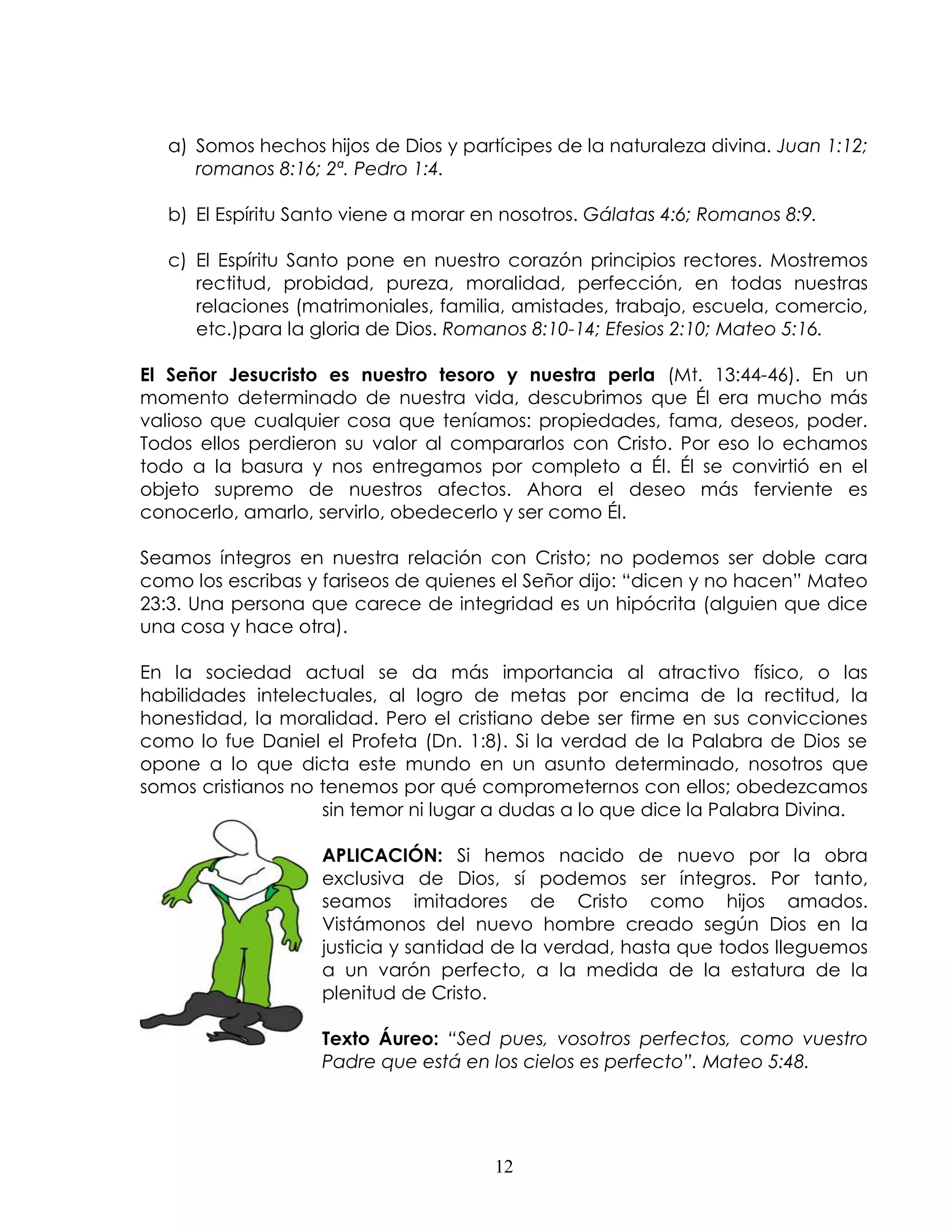 a) Somos hechos hijos de Dios y partícipes de la naturaleza divina. Juan 1:12;
      romanos 8:16; 2ª. Pedro 1:4.

   b) El Espíritu Santo viene a morar en nosotros. Gálatas 4:6; Romanos 8:9.

   c) El Espíritu Santo pone en nuestro corazón principios rectores. Mostremos
      rectitud, probidad, pureza, moralidad, perfección, en todas nuestras
      relaciones (matrimoniales, familia, amistades, trabajo, escuela, comercio,
      etc.)para la gloria de Dios. Romanos 8:10-14; Efesios 2:10; Mateo 5:16.

El Señor Jesucristo es nuestro tesoro y nuestra perla (Mt. 13:44-46). En un
momento determinado de nuestra vida, descubrimos que Él era mucho más
valioso que cualquier cosa que teníamos: propiedades, fama, deseos, poder.
Todos ellos perdieron su valor al compararlos con Cristo. Por eso lo echamos
todo a la basura y nos entregamos por completo a Él. Él se convirtió en el
objeto supremo de nuestros afectos. Ahora el deseo más ferviente es
conocerlo, amarlo, servirlo, obedecerlo y ser como Él.

Seamos íntegros en nuestra relación con Cristo; no podemos ser doble cara
como los escribas y fariseos de quienes el Señor dijo: “dicen y no hacen” Mateo
23:3. Una persona que carece de integridad es un hipócrita (alguien que dice
una cosa y hace otra).

En la sociedad actual se da más importancia al atractivo físico, o las
habilidades intelectuales, al logro de metas por encima de la rectitud, la
honestidad, la moralidad. Pero el cristiano debe ser firme en sus convicciones
como lo fue Daniel el Profeta (Dn. 1:8). Si la verdad de la Palabra de Dios se
opone a lo que dicta este mundo en un asunto determinado, nosotros que
somos cristianos no tenemos por qué comprometernos con ellos; obedezcamos
                    sin temor ni lugar a dudas a lo que dice la Palabra Divina.

                    APLICACIÓN: Si hemos nacido de nuevo por la obra
                    exclusiva de Dios, sí podemos ser íntegros. Por tanto,
                    seamos imitadores de Cristo como hijos amados.
                    Vistámonos del nuevo hombre creado según Dios en la
                    justicia y santidad de la verdad, hasta que todos lleguemos
                    a un varón perfecto, a la medida de la estatura de la
                    plenitud de Cristo.

                    Texto Áureo: “Sed pues, vosotros perfectos, como vuestro
                    Padre que está en los cielos es perfecto”. Mateo 5:48.




                                       12
 
