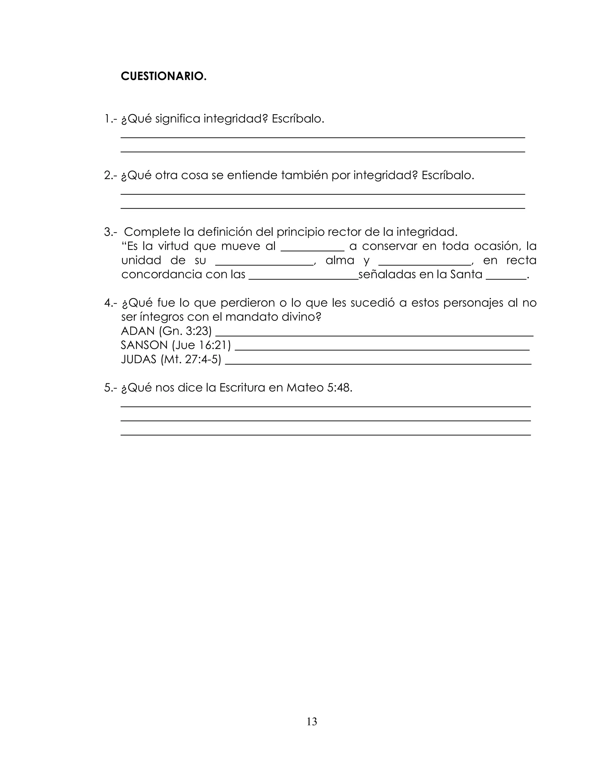 CUESTIONARIO.


1.- ¿Qué significa integridad? Escríbalo.
    ______________________________________________________________________
    ______________________________________________________________________

2.- ¿Qué otra cosa se entiende también por integridad? Escríbalo.
    ______________________________________________________________________
    ______________________________________________________________________

3.- Complete la definición del principio rector de la integridad.
    “Es la virtud que mueve al ___________ a conservar en toda ocasión, la
    unidad de su _________________, alma y ________________, en recta
    concordancia con las ___________________señaladas en la Santa _______.

4.- ¿Qué fue lo que perdieron o lo que les sucedió a estos personajes al no
    ser íntegros con el mandato divino?
    ADAN (Gn. 3:23) _______________________________________________________
    SANSON (Jue 16:21) ___________________________________________________
    JUDAS (Mt. 27:4-5) _____________________________________________________

5.- ¿Qué nos dice la Escritura en Mateo 5:48.
    _______________________________________________________________________
    _______________________________________________________________________
    _______________________________________________________________________




                                   13
 