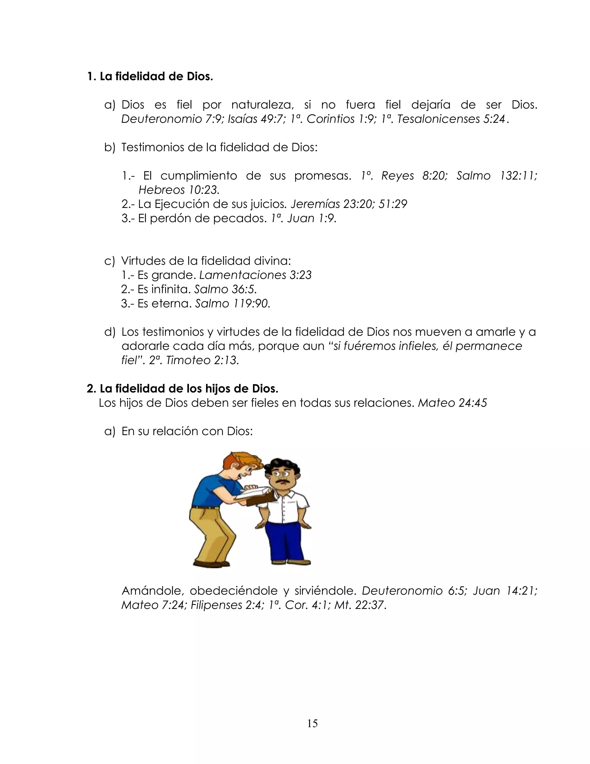 1. La fidelidad de Dios.

   a) Dios es fiel por naturaleza, si no fuera fiel dejaría de ser Dios.
      Deuteronomio 7:9; Isaías 49:7; 1ª. Corintios 1:9; 1ª. Tesalonicenses 5:24.

   b) Testimonios de la fidelidad de Dios:

      1.- El cumplimiento de sus promesas. 1º. Reyes 8:20; Salmo 132:11;
          Hebreos 10:23.
      2.- La Ejecución de sus juicios. Jeremías 23:20; 51:29
      3.- El perdón de pecados. 1ª. Juan 1:9.


   c) Virtudes de la fidelidad divina:
      1.- Es grande. Lamentaciones 3:23
      2.- Es infinita. Salmo 36:5.
      3.- Es eterna. Salmo 119:90.

   d) Los testimonios y virtudes de la fidelidad de Dios nos mueven a amarle y a
      adorarle cada día más, porque aun “si fuéremos infieles, él permanece
      fiel”. 2ª. Timoteo 2:13.

2. La fidelidad de los hijos de Dios.
   Los hijos de Dios deben ser fieles en todas sus relaciones. Mateo 24:45

   a) En su relación con Dios:




      Amándole, obedeciéndole y sirviéndole. Deuteronomio 6:5; Juan 14:21;
      Mateo 7:24; Filipenses 2:4; 1ª. Cor. 4:1; Mt. 22:37.




                                        15
 