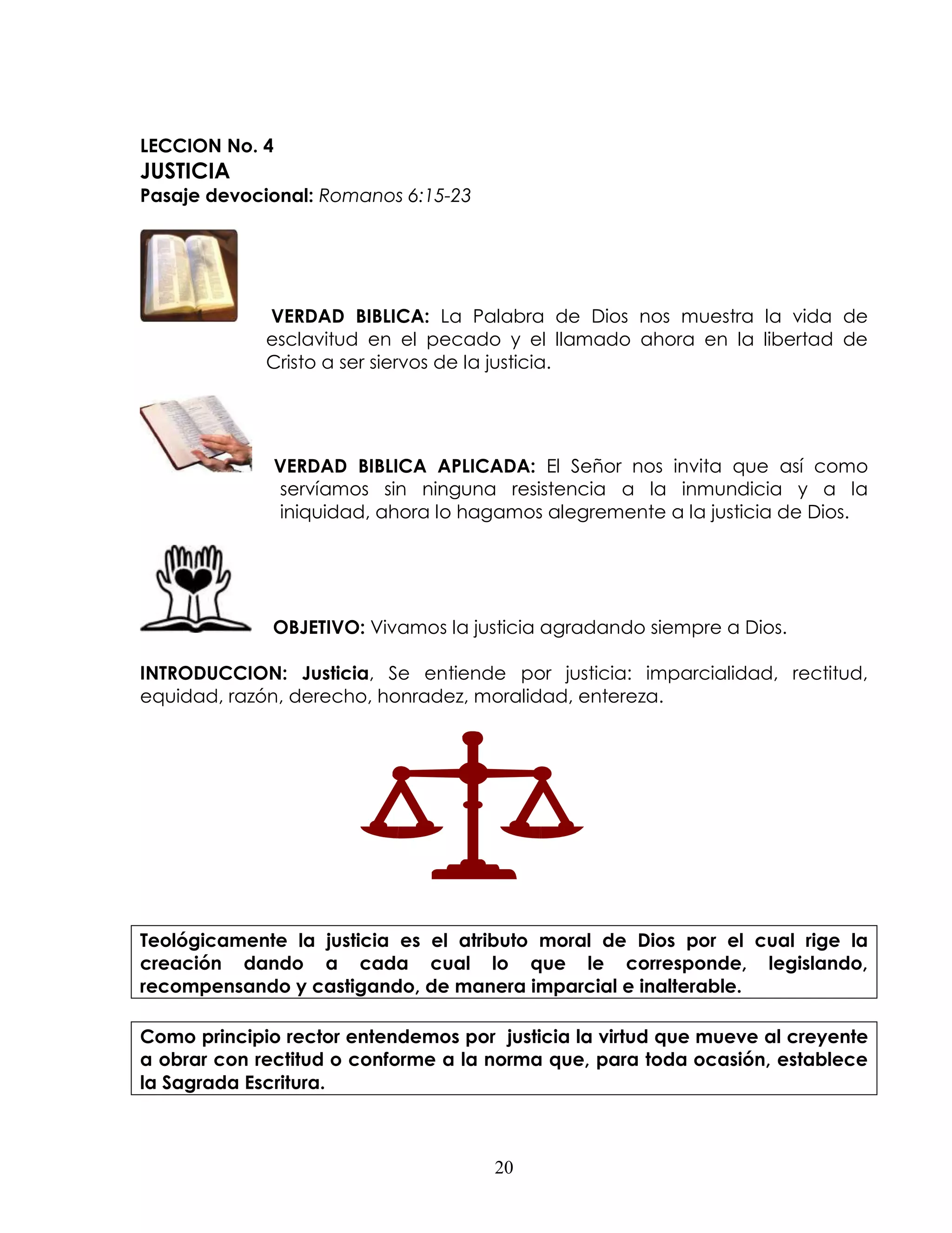 LECCION No. 4
JUSTICIA
Pasaje devocional: Romanos 6:15-23




             VERDAD BIBLICA: La Palabra de Dios nos muestra la vida de
             esclavitud en el pecado y el llamado ahora en la libertad de
             Cristo a ser siervos de la justicia.




              VERDAD BIBLICA APLICADA: El Señor nos invita que así como
              servíamos sin ninguna resistencia a la inmundicia y a la
              iniquidad, ahora lo hagamos alegremente a la justicia de Dios.




              OBJETIVO: Vivamos la justicia agradando siempre a Dios.

INTRODUCCION: Justicia, Se entiende por justicia: imparcialidad, rectitud,
equidad, razón, derecho, honradez, moralidad, entereza.




Teológicamente la justicia es el atributo moral de Dios por el cual rige la
creación dando a cada cual lo que le corresponde, legislando,
recompensando y castigando, de manera imparcial e inalterable.

Como principio rector entendemos por justicia la virtud que mueve al creyente
a obrar con rectitud o conforme a la norma que, para toda ocasión, establece
la Sagrada Escritura.



                                     20
 