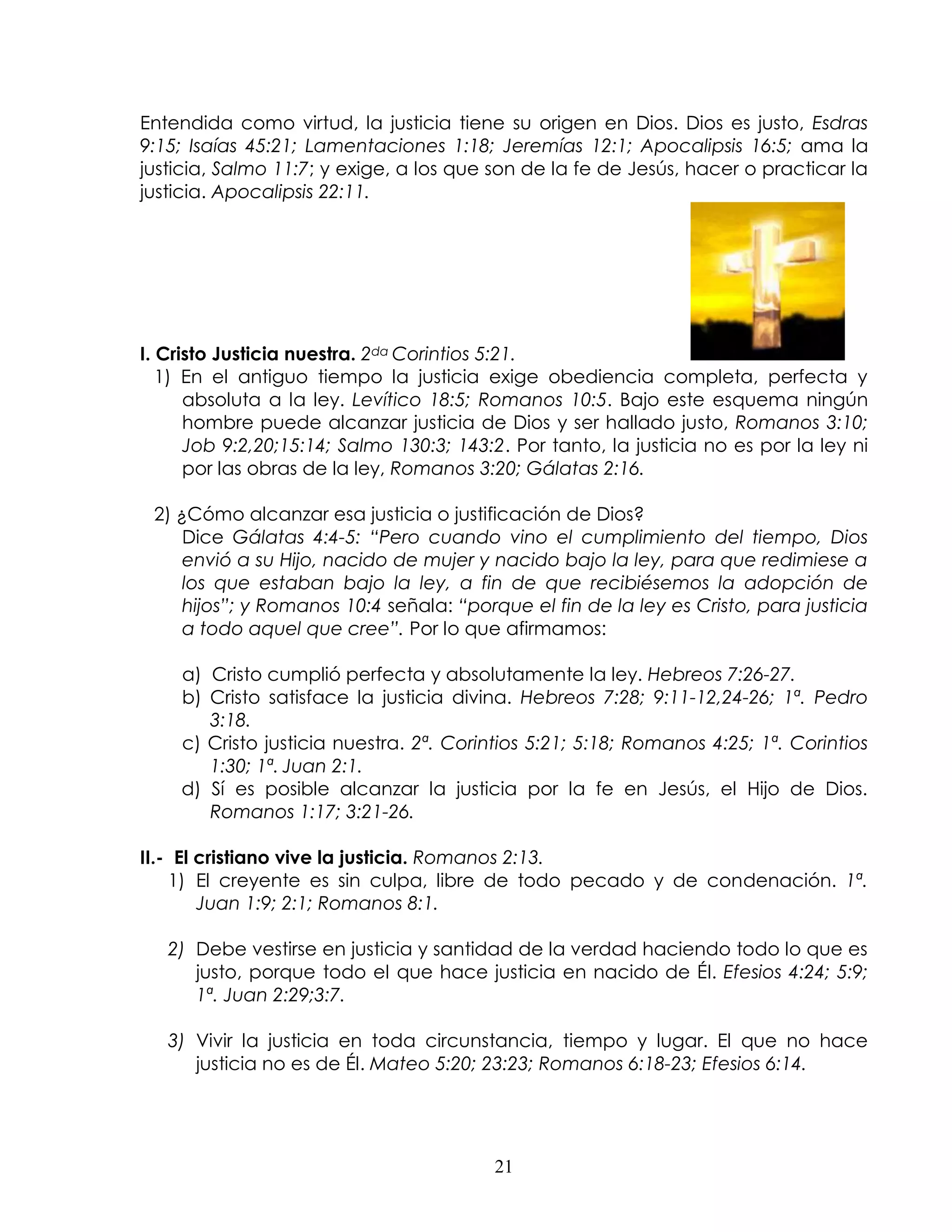 Entendida como virtud, la justicia tiene su origen en Dios. Dios es justo, Esdras
9:15; Isaías 45:21; Lamentaciones 1:18; Jeremías 12:1; Apocalipsis 16:5; ama la
justicia, Salmo 11:7; y exige, a los que son de la fe de Jesús, hacer o practicar la
justicia. Apocalipsis 22:11.




I. Cristo Justicia nuestra. 2da Corintios 5:21.
   1) En el antiguo tiempo la justicia exige obediencia completa, perfecta y
      absoluta a la ley. Levítico 18:5; Romanos 10:5. Bajo este esquema ningún
      hombre puede alcanzar justicia de Dios y ser hallado justo, Romanos 3:10;
      Job 9:2,20;15:14; Salmo 130:3; 143:2. Por tanto, la justicia no es por la ley ni
      por las obras de la ley, Romanos 3:20; Gálatas 2:16.

 2) ¿Cómo alcanzar esa justicia o justificación de Dios?
     Dice Gálatas 4:4-5: “Pero cuando vino el cumplimiento del tiempo, Dios
     envió a su Hijo, nacido de mujer y nacido bajo la ley, para que redimiese a
     los que estaban bajo la ley, a fin de que recibiésemos la adopción de
     hijos”; y Romanos 10:4 señala: “porque el fin de la ley es Cristo, para justicia
     a todo aquel que cree”. Por lo que afirmamos:

    a) Cristo cumplió perfecta y absolutamente la ley. Hebreos 7:26-27.
    b) Cristo satisface la justicia divina. Hebreos 7:28; 9:11-12,24-26; 1ª. Pedro
       3:18.
    c) Cristo justicia nuestra. 2ª. Corintios 5:21; 5:18; Romanos 4:25; 1ª. Corintios
       1:30; 1ª. Juan 2:1.
    d) Sí es posible alcanzar la justicia por la fe en Jesús, el Hijo de Dios.
       Romanos 1:17; 3:21-26.

II.- El cristiano vive la justicia. Romanos 2:13.
    1) El creyente es sin culpa, libre de todo pecado y de condenación. 1ª.
        Juan 1:9; 2:1; Romanos 8:1.

   2) Debe vestirse en justicia y santidad de la verdad haciendo todo lo que es
      justo, porque todo el que hace justicia en nacido de Él. Efesios 4:24; 5:9;
      1ª. Juan 2:29;3:7.

   3) Vivir la justicia en toda circunstancia, tiempo y lugar. El que no hace
      justicia no es de Él. Mateo 5:20; 23:23; Romanos 6:18-23; Efesios 6:14.




                                         21
 