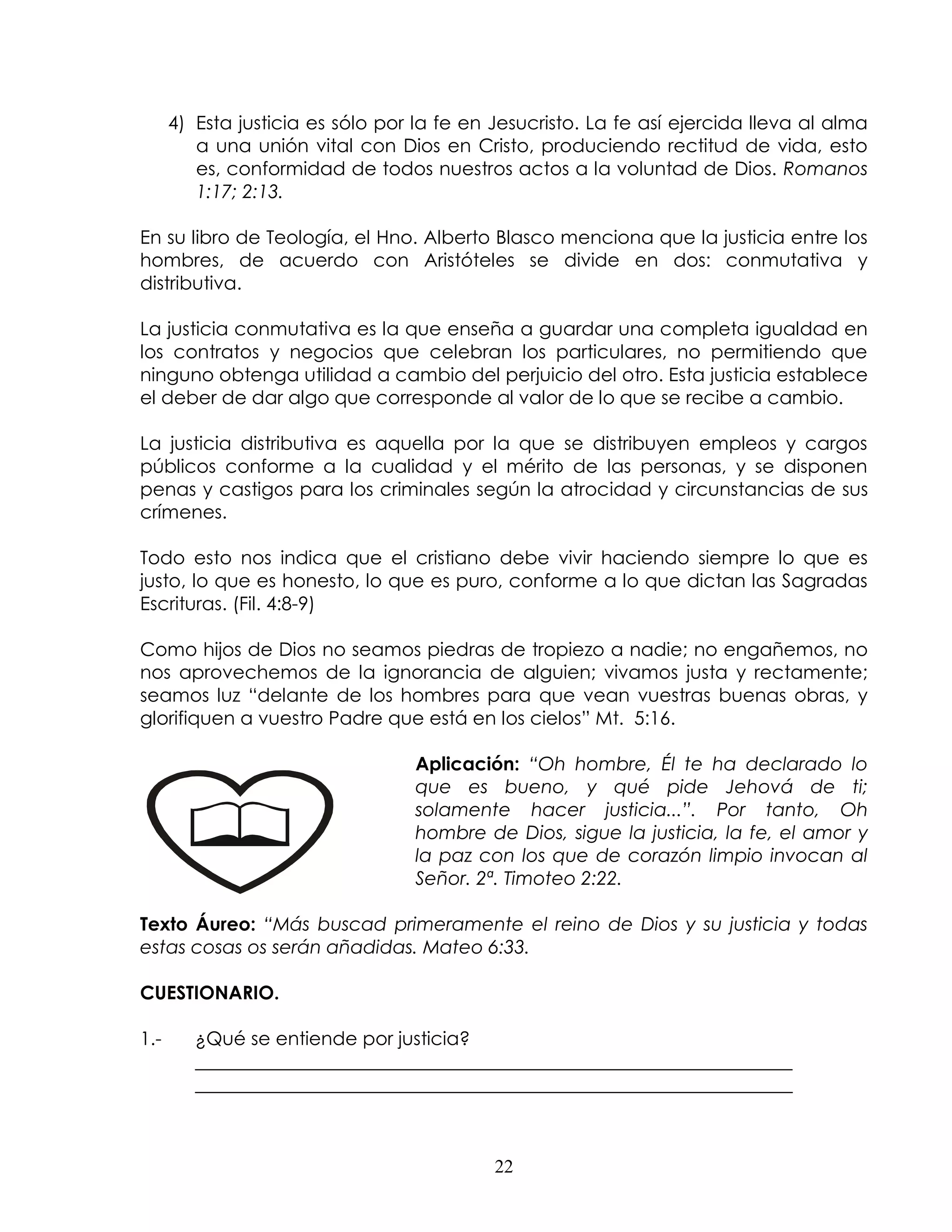 4) Esta justicia es sólo por la fe en Jesucristo. La fe así ejercida lleva al alma
         a una unión vital con Dios en Cristo, produciendo rectitud de vida, esto
         es, conformidad de todos nuestros actos a la voluntad de Dios. Romanos
         1:17; 2:13.

En su libro de Teología, el Hno. Alberto Blasco menciona que la justicia entre los
hombres, de acuerdo con Aristóteles se divide en dos: conmutativa y
distributiva.

La justicia conmutativa es la que enseña a guardar una completa igualdad en
los contratos y negocios que celebran los particulares, no permitiendo que
ninguno obtenga utilidad a cambio del perjuicio del otro. Esta justicia establece
el deber de dar algo que corresponde al valor de lo que se recibe a cambio.

La justicia distributiva es aquella por la que se distribuyen empleos y cargos
públicos conforme a la cualidad y el mérito de las personas, y se disponen
penas y castigos para los criminales según la atrocidad y circunstancias de sus
crímenes.

Todo esto nos indica que el cristiano debe vivir haciendo siempre lo que es
justo, lo que es honesto, lo que es puro, conforme a lo que dictan las Sagradas
Escrituras. (Fil. 4:8-9)

Como hijos de Dios no seamos piedras de tropiezo a nadie; no engañemos, no
nos aprovechemos de la ignorancia de alguien; vivamos justa y rectamente;
seamos luz “delante de los hombres para que vean vuestras buenas obras, y
glorifiquen a vuestro Padre que está en los cielos” Mt. 5:16.

                                  Aplicación: “Oh hombre, Él te ha declarado lo
                                  que es bueno, y qué pide Jehová de ti;
                                  solamente hacer justicia...”. Por tanto, Oh
                                  hombre de Dios, sigue la justicia, la fe, el amor y
                                  la paz con los que de corazón limpio invocan al
                                  Señor. 2ª. Timoteo 2:22.

Texto Áureo: “Más buscad primeramente el reino de Dios y su justicia y todas
estas cosas os serán añadidas. Mateo 6:33.

CUESTIONARIO.

1.-      ¿Qué se entiende por justicia?
         ________________________________________________________________
         ________________________________________________________________



                                            22
 