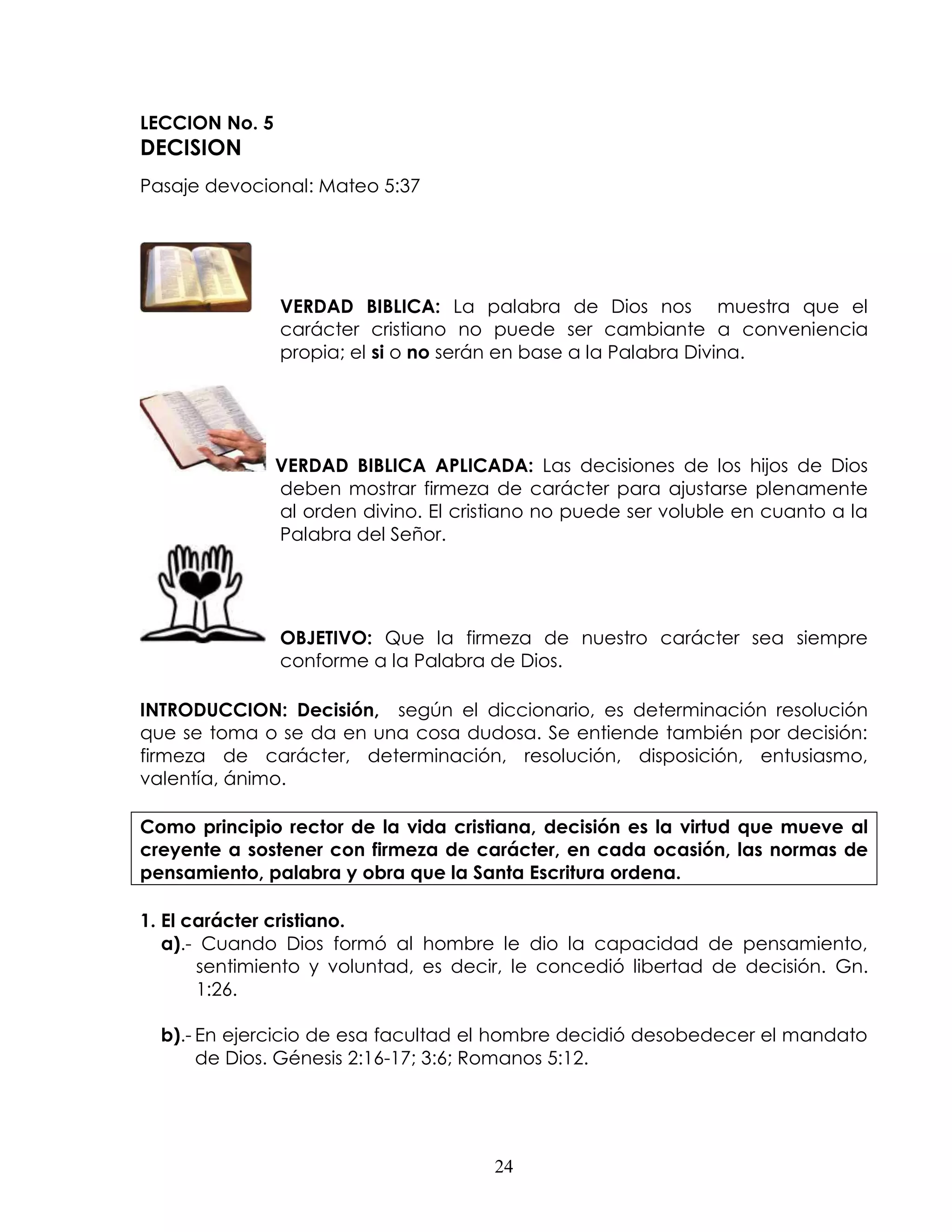 LECCION No. 5
DECISION
Pasaje devocional: Mateo 5:37




                VERDAD BIBLICA: La palabra de Dios nos muestra que el
                carácter cristiano no puede ser cambiante a conveniencia
                propia; el si o no serán en base a la Palabra Divina.




                VERDAD BIBLICA APLICADA: Las decisiones de los hijos de Dios
                deben mostrar firmeza de carácter para ajustarse plenamente
                al orden divino. El cristiano no puede ser voluble en cuanto a la
                Palabra del Señor.




                OBJETIVO: Que la firmeza de nuestro carácter sea siempre
                conforme a la Palabra de Dios.

INTRODUCCION: Decisión, según el diccionario, es determinación resolución
que se toma o se da en una cosa dudosa. Se entiende también por decisión:
firmeza de carácter, determinación, resolución, disposición, entusiasmo,
valentía, ánimo.

Como principio rector de la vida cristiana, decisión es la virtud que mueve al
creyente a sostener con firmeza de carácter, en cada ocasión, las normas de
pensamiento, palabra y obra que la Santa Escritura ordena.

1. El carácter cristiano.
   a).- Cuando Dios formó al hombre le dio la capacidad de pensamiento,
       sentimiento y voluntad, es decir, le concedió libertad de decisión. Gn.
       1:26.

  b).- En ejercicio de esa facultad el hombre decidió desobedecer el mandato
       de Dios. Génesis 2:16-17; 3:6; Romanos 5:12.




                                        24
 