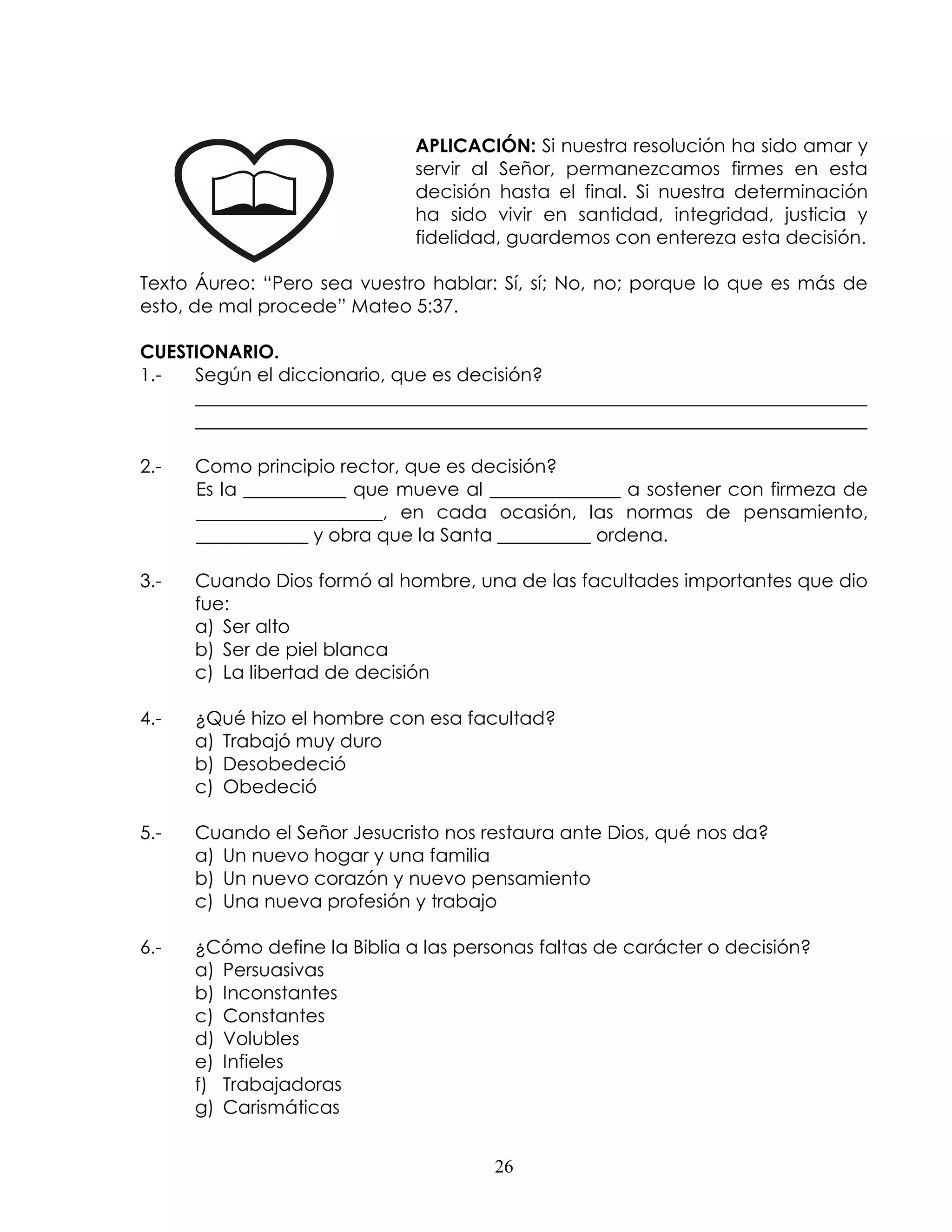 APLICACIÓN: Si nuestra resolución ha sido amar y
                              servir al Señor, permanezcamos firmes en esta
                              decisión hasta el final. Si nuestra determinación
                              ha sido vivir en santidad, integridad, justicia y
                              fidelidad, guardemos con entereza esta decisión.

Texto Áureo: “Pero sea vuestro hablar: Sí, sí; No, no; porque lo que es más de
esto, de mal procede” Mateo 5:37.

CUESTIONARIO.
1.-  Según el diccionario, que es decisión?
     ________________________________________________________________________
     ________________________________________________________________________

2.-   Como principio rector, que es decisión?
      Es la ___________ que mueve al ______________ a sostener con firmeza de
      ____________________, en cada ocasión, las normas de pensamiento,
      ____________ y obra que la Santa __________ ordena.

3.-   Cuando Dios formó al hombre, una de las facultades importantes que dio
      fue:
      a) Ser alto
      b) Ser de piel blanca
      c) La libertad de decisión

4.-   ¿Qué hizo el hombre con esa facultad?
      a) Trabajó muy duro
      b) Desobedeció
      c) Obedeció

5.-   Cuando el Señor Jesucristo nos restaura ante Dios, qué nos da?
      a) Un nuevo hogar y una familia
      b) Un nuevo corazón y nuevo pensamiento
      c) Una nueva profesión y trabajo

6.-   ¿Cómo define la Biblia a las personas faltas de carácter o decisión?
      a) Persuasivas
      b) Inconstantes
      c) Constantes
      d) Volubles
      e) Infieles
      f) Trabajadoras
      g) Carismáticas


                                       26
 