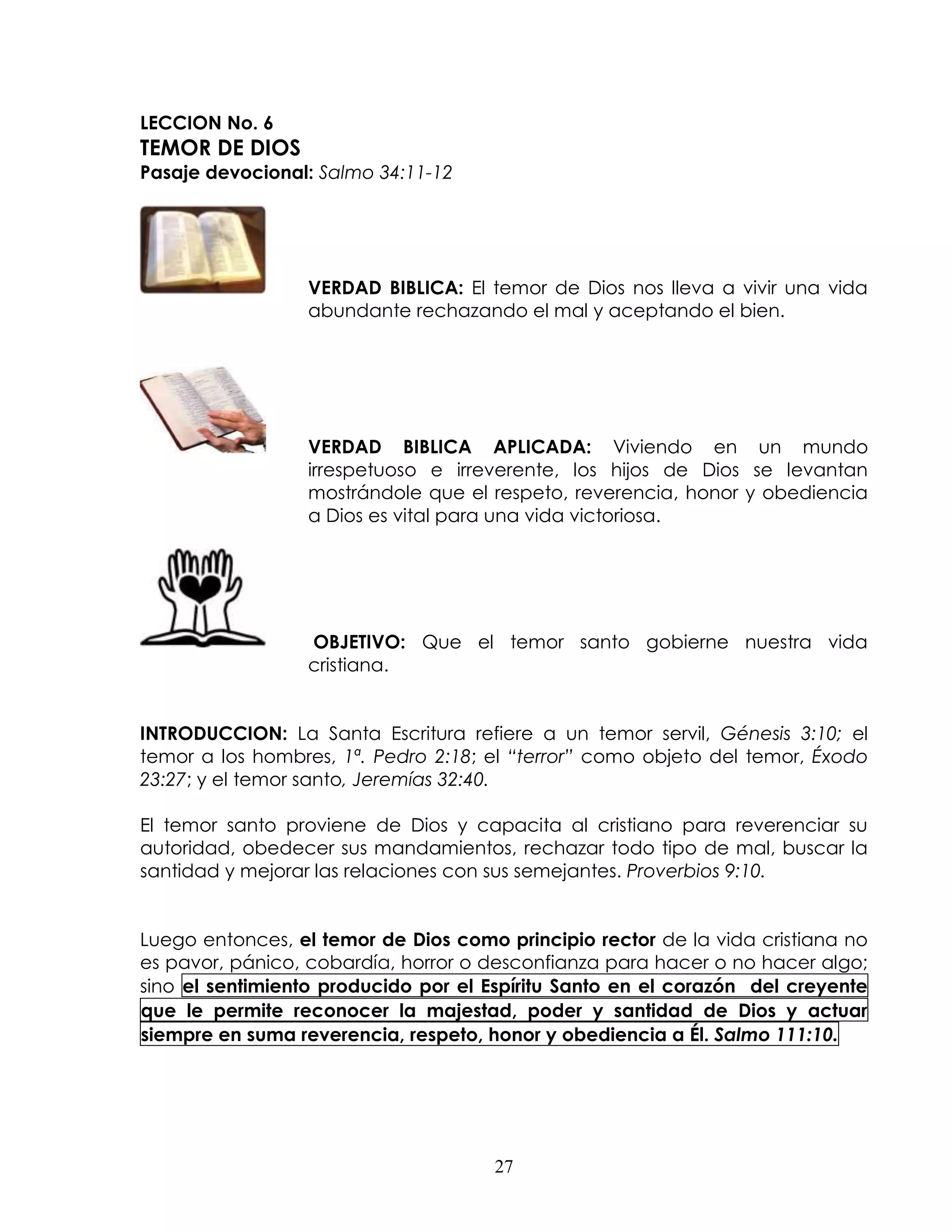 LECCION No. 6
TEMOR DE DIOS
Pasaje devocional: Salmo 34:11-12




                  VERDAD BIBLICA: El temor de Dios nos lleva a vivir una vida
                  abundante rechazando el mal y aceptando el bien.




                  VERDAD BIBLICA APLICADA: Viviendo en un mundo
                  irrespetuoso e irreverente, los hijos de Dios se levantan
                  mostrándole que el respeto, reverencia, honor y obediencia
                  a Dios es vital para una vida victoriosa.




                  OBJETIVO: Que el temor santo gobierne nuestra vida
                  cristiana.


INTRODUCCION: La Santa Escritura refiere a un temor servil, Génesis 3:10; el
temor a los hombres, 1ª. Pedro 2:18; el “terror” como objeto del temor, Éxodo
23:27; y el temor santo, Jeremías 32:40.

El temor santo proviene de Dios y capacita al cristiano para reverenciar su
autoridad, obedecer sus mandamientos, rechazar todo tipo de mal, buscar la
santidad y mejorar las relaciones con sus semejantes. Proverbios 9:10.


Luego entonces, el temor de Dios como principio rector de la vida cristiana no
es pavor, pánico, cobardía, horror o desconfianza para hacer o no hacer algo;
sino el sentimiento producido por el Espíritu Santo en el corazón del creyente
que le permite reconocer la majestad, poder y santidad de Dios y actuar
siempre en suma reverencia, respeto, honor y obediencia a Él. Salmo 111:10.




                                      27
 