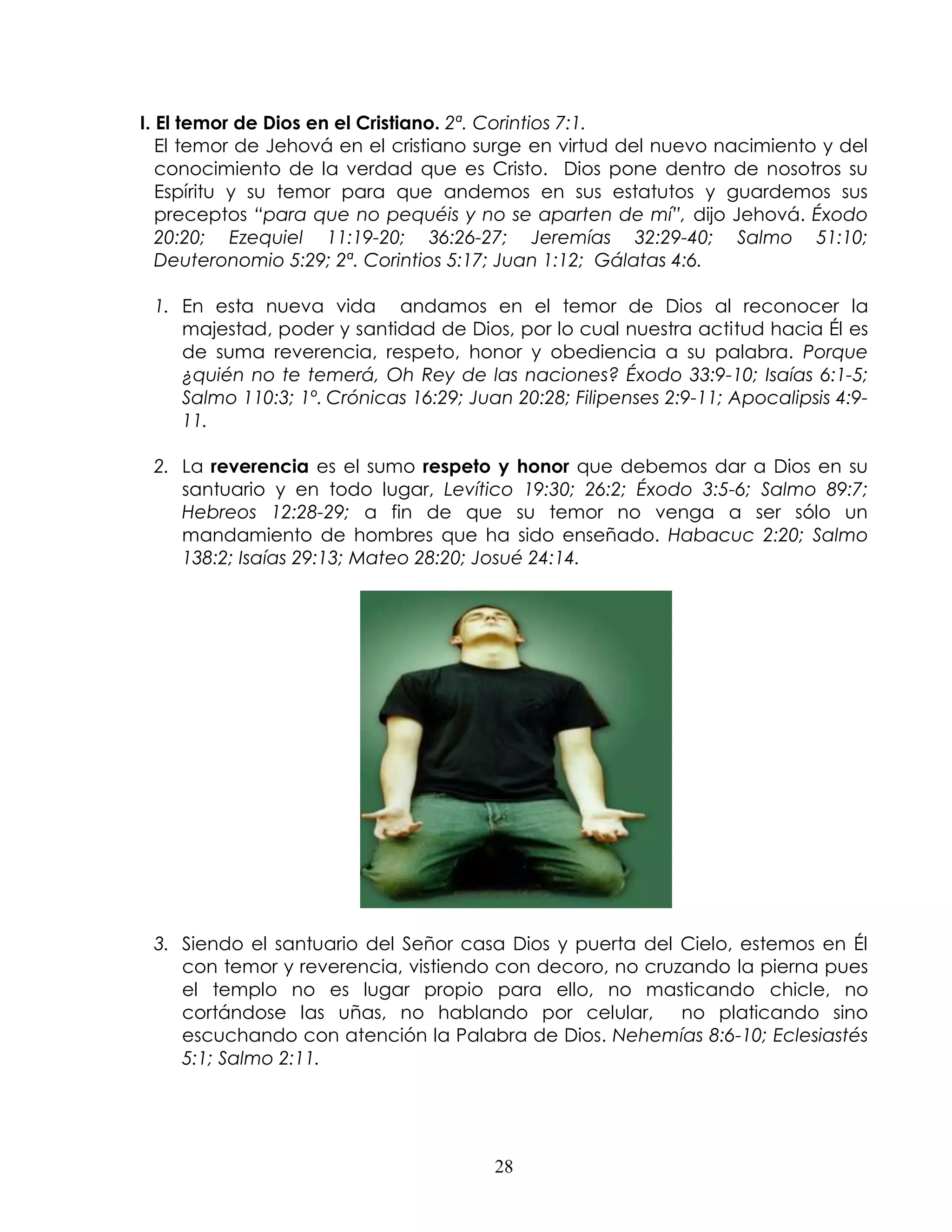 I. El temor de Dios en el Cristiano. 2ª. Corintios 7:1.
   El temor de Jehová en el cristiano surge en virtud del nuevo nacimiento y del
   conocimiento de la verdad que es Cristo. Dios pone dentro de nosotros su
   Espíritu y su temor para que andemos en sus estatutos y guardemos sus
   preceptos “para que no pequéis y no se aparten de mí”, dijo Jehová. Éxodo
   20:20; Ezequiel 11:19-20; 36:26-27; Jeremías 32:29-40; Salmo 51:10;
   Deuteronomio 5:29; 2ª. Corintios 5:17; Juan 1:12; Gálatas 4:6.

 1. En esta nueva vida andamos en el temor de Dios al reconocer la
    majestad, poder y santidad de Dios, por lo cual nuestra actitud hacia Él es
    de suma reverencia, respeto, honor y obediencia a su palabra. Porque
    ¿quién no te temerá, Oh Rey de las naciones? Éxodo 33:9-10; Isaías 6:1-5;
    Salmo 110:3; 1º. Crónicas 16:29; Juan 20:28; Filipenses 2:9-11; Apocalipsis 4:9-
    11.

 2. La reverencia es el sumo respeto y honor que debemos dar a Dios en su
    santuario y en todo lugar, Levítico 19:30; 26:2; Éxodo 3:5-6; Salmo 89:7;
    Hebreos 12:28-29; a fin de que su temor no venga a ser sólo un
    mandamiento de hombres que ha sido enseñado. Habacuc 2:20; Salmo
    138:2; Isaías 29:13; Mateo 28:20; Josué 24:14.




 3. Siendo el santuario del Señor casa Dios y puerta del Cielo, estemos en Él
    con temor y reverencia, vistiendo con decoro, no cruzando la pierna pues
    el templo no es lugar propio para ello, no masticando chicle, no
    cortándose las uñas, no hablando por celular,        no platicando sino
    escuchando con atención la Palabra de Dios. Nehemías 8:6-10; Eclesiastés
    5:1; Salmo 2:11.




                                        28
 