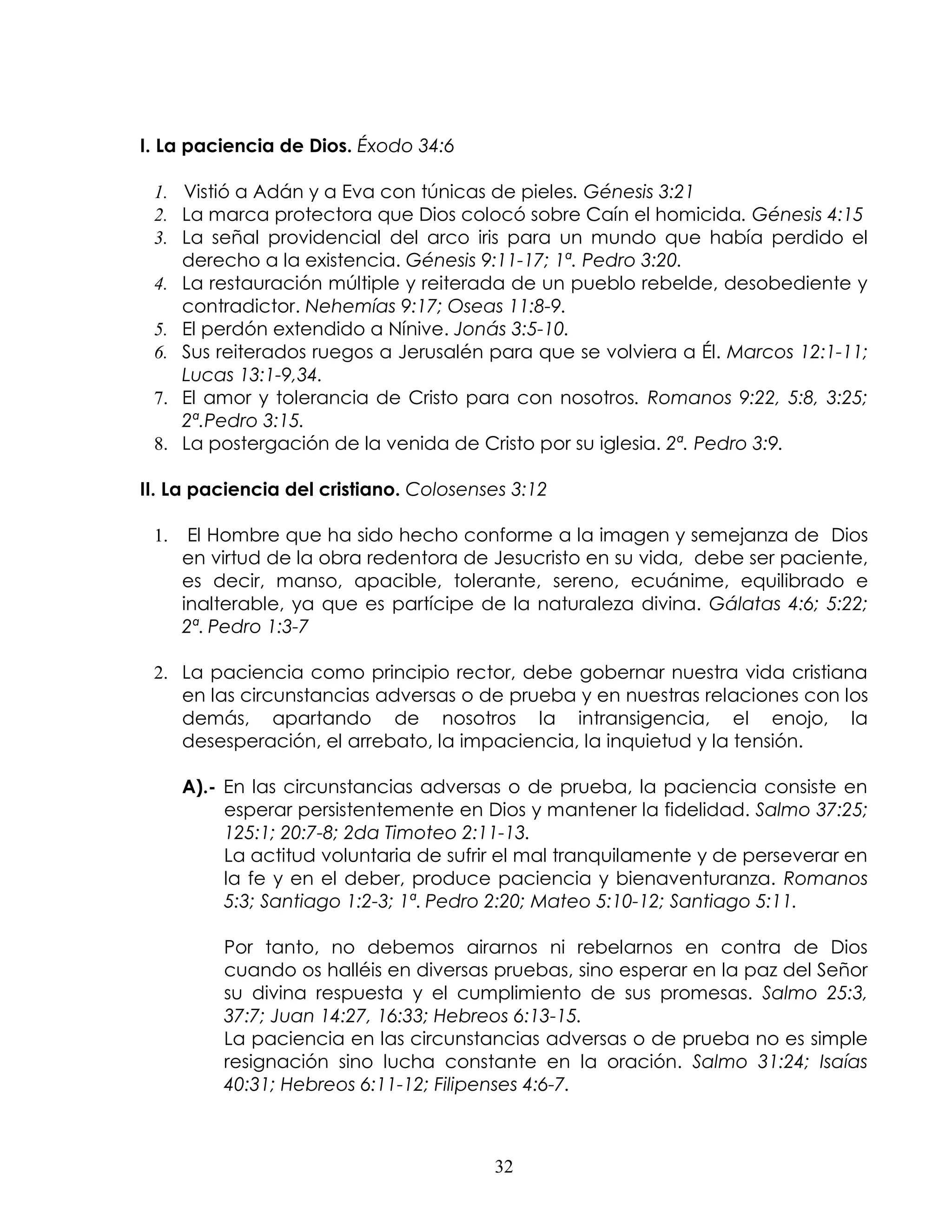 I. La paciencia de Dios. Éxodo 34:6

 1. Vistió a Adán y a Eva con túnicas de pieles. Génesis 3:21
 2. La marca protectora que Dios colocó sobre Caín el homicida. Génesis 4:15
 3. La señal providencial del arco iris para un mundo que había perdido el
    derecho a la existencia. Génesis 9:11-17; 1ª. Pedro 3:20.
 4. La restauración múltiple y reiterada de un pueblo rebelde, desobediente y
    contradictor. Nehemías 9:17; Oseas 11:8-9.
 5. El perdón extendido a Nínive. Jonás 3:5-10.
 6. Sus reiterados ruegos a Jerusalén para que se volviera a Él. Marcos 12:1-11;
    Lucas 13:1-9,34.
 7. El amor y tolerancia de Cristo para con nosotros. Romanos 9:22, 5:8, 3:25;
    2ª.Pedro 3:15.
 8. La postergación de la venida de Cristo por su iglesia. 2ª. Pedro 3:9.

II. La paciencia del cristiano. Colosenses 3:12

 1.    El Hombre que ha sido hecho conforme a la imagen y semejanza de Dios
      en virtud de la obra redentora de Jesucristo en su vida, debe ser paciente,
      es decir, manso, apacible, tolerante, sereno, ecuánime, equilibrado e
      inalterable, ya que es partícipe de la naturaleza divina. Gálatas 4:6; 5:22;
      2ª. Pedro 1:3-7

 2. La paciencia como principio rector, debe gobernar nuestra vida cristiana
    en las circunstancias adversas o de prueba y en nuestras relaciones con los
    demás, apartando de nosotros la intransigencia, el enojo, la
    desesperación, el arrebato, la impaciencia, la inquietud y la tensión.

      A).- En las circunstancias adversas o de prueba, la paciencia consiste en
           esperar persistentemente en Dios y mantener la fidelidad. Salmo 37:25;
           125:1; 20:7-8; 2da Timoteo 2:11-13.
           La actitud voluntaria de sufrir el mal tranquilamente y de perseverar en
           la fe y en el deber, produce paciencia y bienaventuranza. Romanos
           5:3; Santiago 1:2-3; 1ª. Pedro 2:20; Mateo 5:10-12; Santiago 5:11.

          Por tanto, no debemos airarnos ni rebelarnos en contra de Dios
          cuando os halléis en diversas pruebas, sino esperar en la paz del Señor
          su divina respuesta y el cumplimiento de sus promesas. Salmo 25:3,
          37:7; Juan 14:27, 16:33; Hebreos 6:13-15.
          La paciencia en las circunstancias adversas o de prueba no es simple
          resignación sino lucha constante en la oración. Salmo 31:24; Isaías
          40:31; Hebreos 6:11-12; Filipenses 4:6-7.



                                         32
 