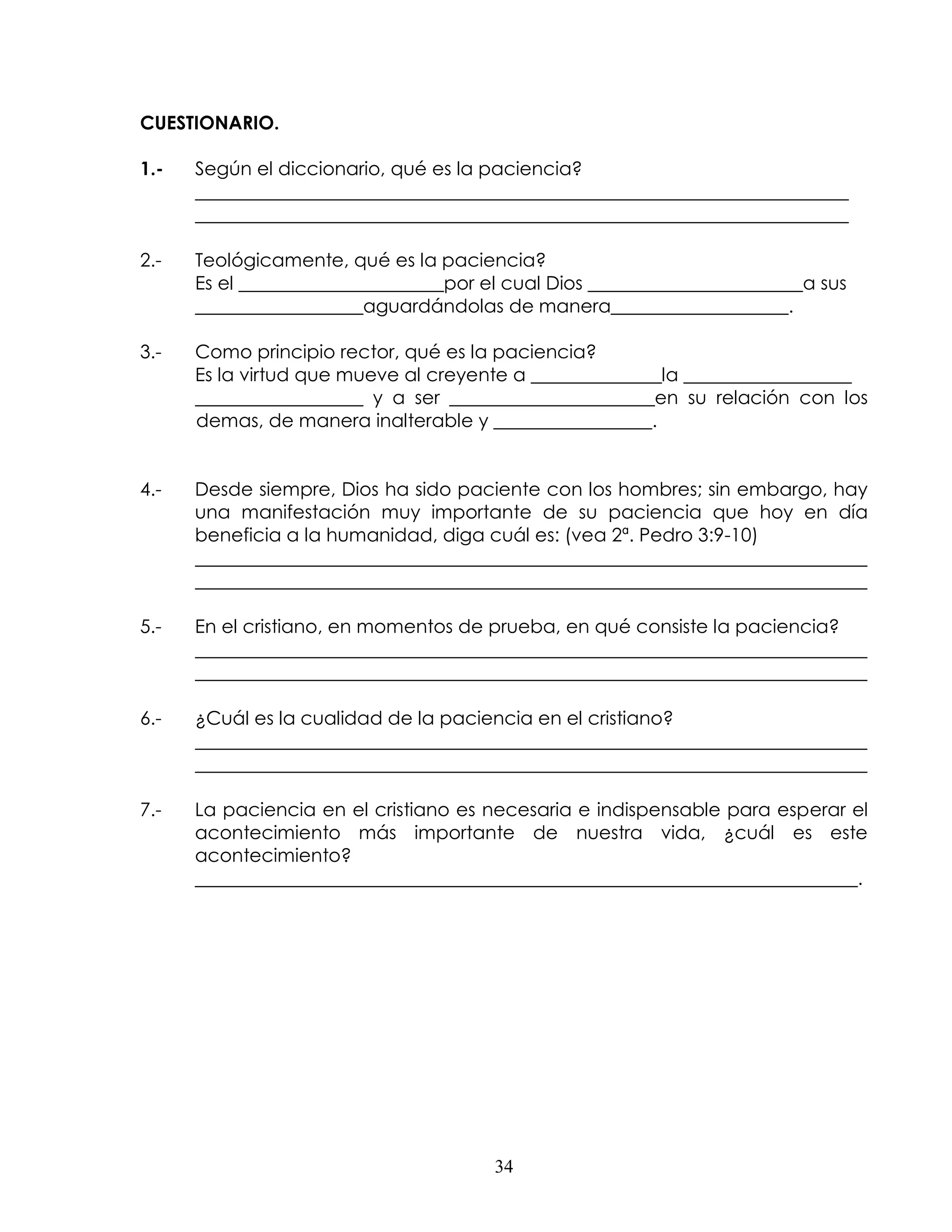 CUESTIONARIO.

1.-   Según el diccionario, qué es la paciencia?
      ______________________________________________________________________
      ______________________________________________________________________

2.-   Teológicamente, qué es la paciencia?
      Es el ______________________por el cual Dios _______________________a sus
      __________________aguardándolas de manera___________________.

3.-   Como principio rector, qué es la paciencia?
      Es la virtud que mueve al creyente a ______________la __________________
      __________________ y a ser ______________________en su relación con los
      demas, de manera inalterable y _________________.


4.-   Desde siempre, Dios ha sido paciente con los hombres; sin embargo, hay
      una manifestación muy importante de su paciencia que hoy en día
      beneficia a la humanidad, diga cuál es: (vea 2ª. Pedro 3:9-10)
      ________________________________________________________________________
      ________________________________________________________________________

5.-   En el cristiano, en momentos de prueba, en qué consiste la paciencia?
      ________________________________________________________________________
      ________________________________________________________________________

6.-   ¿Cuál es la cualidad de la paciencia en el cristiano?
      ________________________________________________________________________
      ________________________________________________________________________

7.-   La paciencia en el cristiano es necesaria e indispensable para esperar el
      acontecimiento más importante de nuestra vida, ¿cuál es este
      acontecimiento?
      _______________________________________________________________________.




                                       34
 