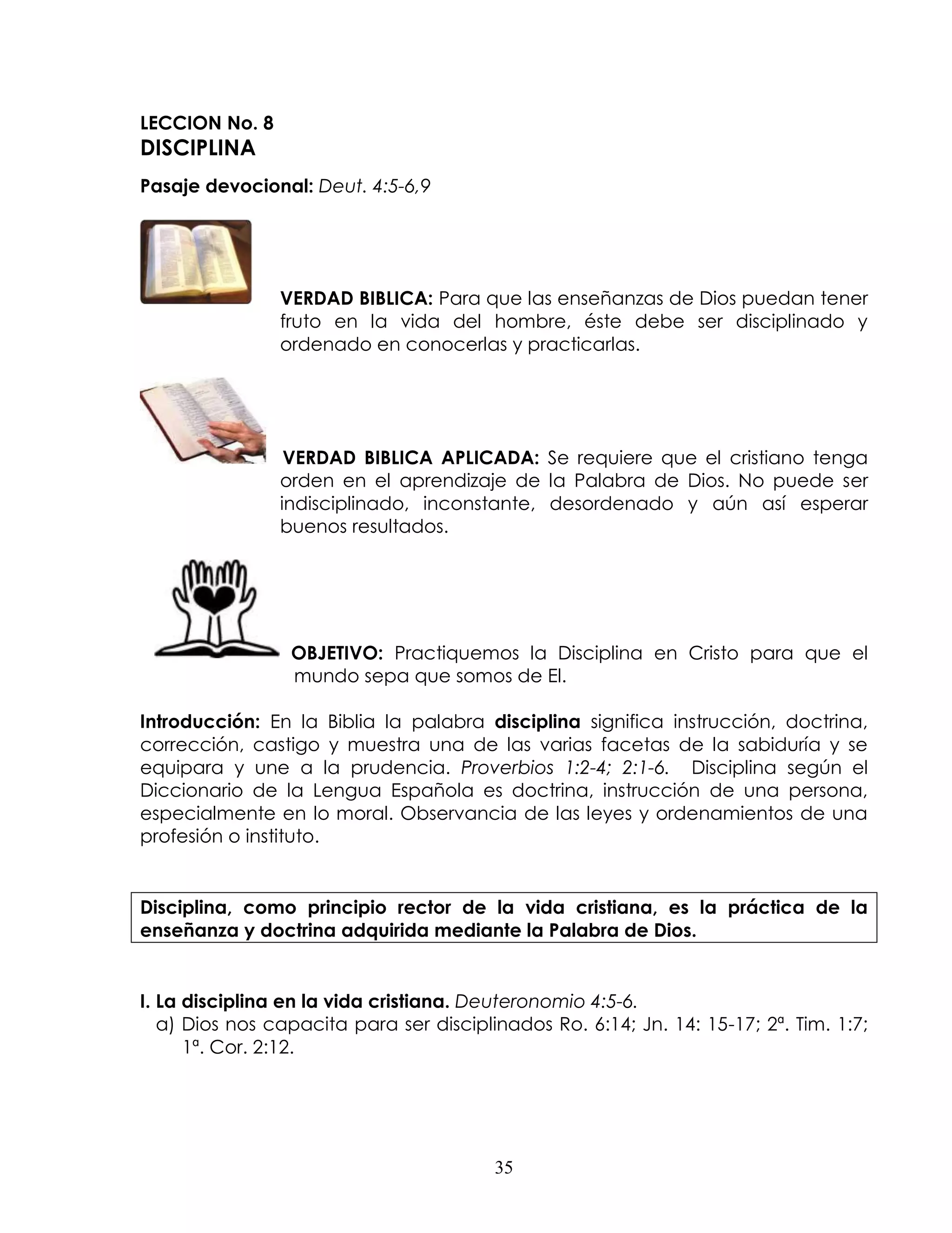 LECCION No. 8
DISCIPLINA
Pasaje devocional: Deut. 4:5-6,9




                VERDAD BIBLICA: Para que las enseñanzas de Dios puedan tener
                fruto en la vida del hombre, éste debe ser disciplinado y
                ordenado en conocerlas y practicarlas.




                 VERDAD BIBLICA APLICADA: Se requiere que el cristiano tenga
                orden en el aprendizaje de la Palabra de Dios. No puede ser
                indisciplinado, inconstante, desordenado y aún así esperar
                buenos resultados.




                 OBJETIVO: Practiquemos la Disciplina en Cristo para que el
                 mundo sepa que somos de El.

Introducción: En la Biblia la palabra disciplina significa instrucción, doctrina,
corrección, castigo y muestra una de las varias facetas de la sabiduría y se
equipara y une a la prudencia. Proverbios 1:2-4; 2:1-6. Disciplina según el
Diccionario de la Lengua Española es doctrina, instrucción de una persona,
especialmente en lo moral. Observancia de las leyes y ordenamientos de una
profesión o instituto.


Disciplina, como principio rector de la vida cristiana, es la práctica de la
enseñanza y doctrina adquirida mediante la Palabra de Dios.


I. La disciplina en la vida cristiana. Deuteronomio 4:5-6.
   a) Dios nos capacita para ser disciplinados Ro. 6:14; Jn. 14: 15-17; 2ª. Tim. 1:7;
      1ª. Cor. 2:12.




                                         35
 