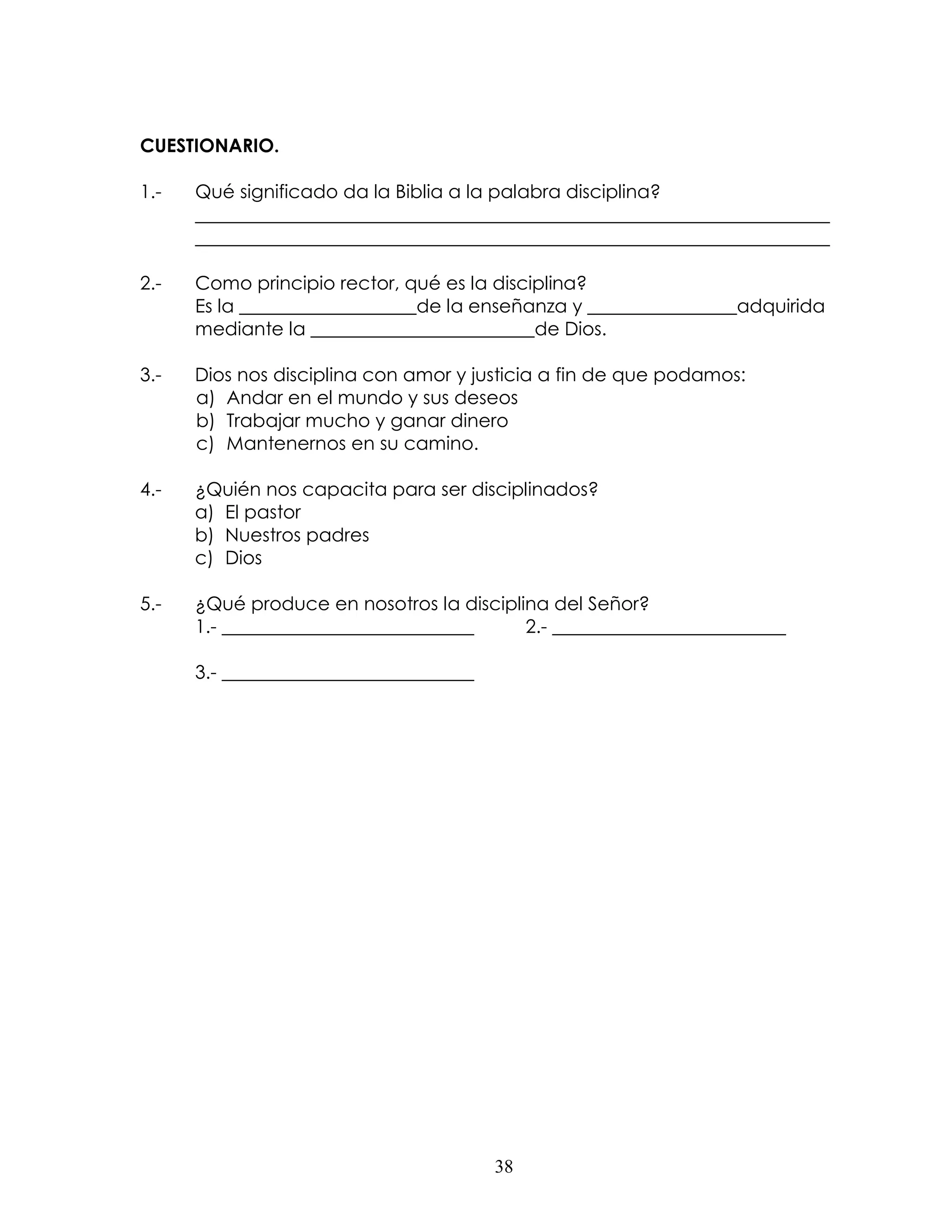 CUESTIONARIO.

1.-   Qué significado da la Biblia a la palabra disciplina?
      ____________________________________________________________________
      ____________________________________________________________________

2.-   Como principio rector, qué es la disciplina?
      Es la ___________________de la enseñanza y ________________adquirida
      mediante la ________________________de Dios.

3.-   Dios nos disciplina con amor y justicia a fin de que podamos:
      a) Andar en el mundo y sus deseos
      b) Trabajar mucho y ganar dinero
      c) Mantenernos en su camino.

4.-   ¿Quién nos capacita para ser disciplinados?
      a) El pastor
      b) Nuestros padres
      c) Dios

5.-   ¿Qué produce en nosotros la disciplina del Señor?
      1.- ___________________________     2.- _________________________

      3.- ___________________________




                                        38
 