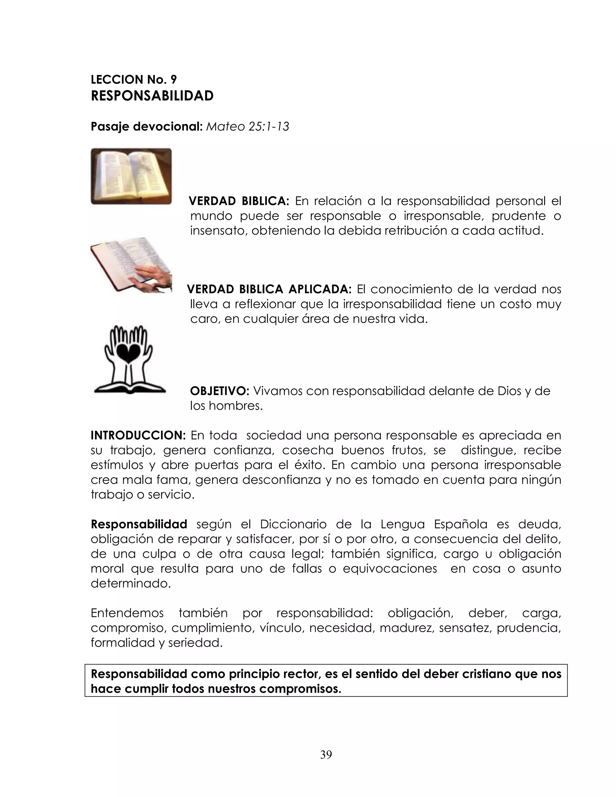 LECCION No. 9
RESPONSABILIDAD

Pasaje devocional: Mateo 25:1-13




                VERDAD BIBLICA: En relación a la responsabilidad personal el
                mundo puede ser responsable o irresponsable, prudente o
                insensato, obteniendo la debida retribución a cada actitud.



                VERDAD BIBLICA APLICADA: El conocimiento de la verdad nos
                lleva a reflexionar que la irresponsabilidad tiene un costo muy
                caro, en cualquier área de nuestra vida.




                 OBJETIVO: Vivamos con responsabilidad delante de Dios y de
                 los hombres.

INTRODUCCION: En toda sociedad una persona responsable es apreciada en
su trabajo, genera confianza, cosecha buenos frutos, se distingue, recibe
estímulos y abre puertas para el éxito. En cambio una persona irresponsable
crea mala fama, genera desconfianza y no es tomado en cuenta para ningún
trabajo o servicio.

Responsabilidad según el Diccionario de la Lengua Española es deuda,
obligación de reparar y satisfacer, por sí o por otro, a consecuencia del delito,
de una culpa o de otra causa legal; también significa, cargo u obligación
moral que resulta para uno de fallas o equivocaciones en cosa o asunto
determinado.

Entendemos también por responsabilidad: obligación, deber, carga,
compromiso, cumplimiento, vínculo, necesidad, madurez, sensatez, prudencia,
formalidad y seriedad.

Responsabilidad como principio rector, es el sentido del deber cristiano que nos
hace cumplir todos nuestros compromisos.




                                       39
 