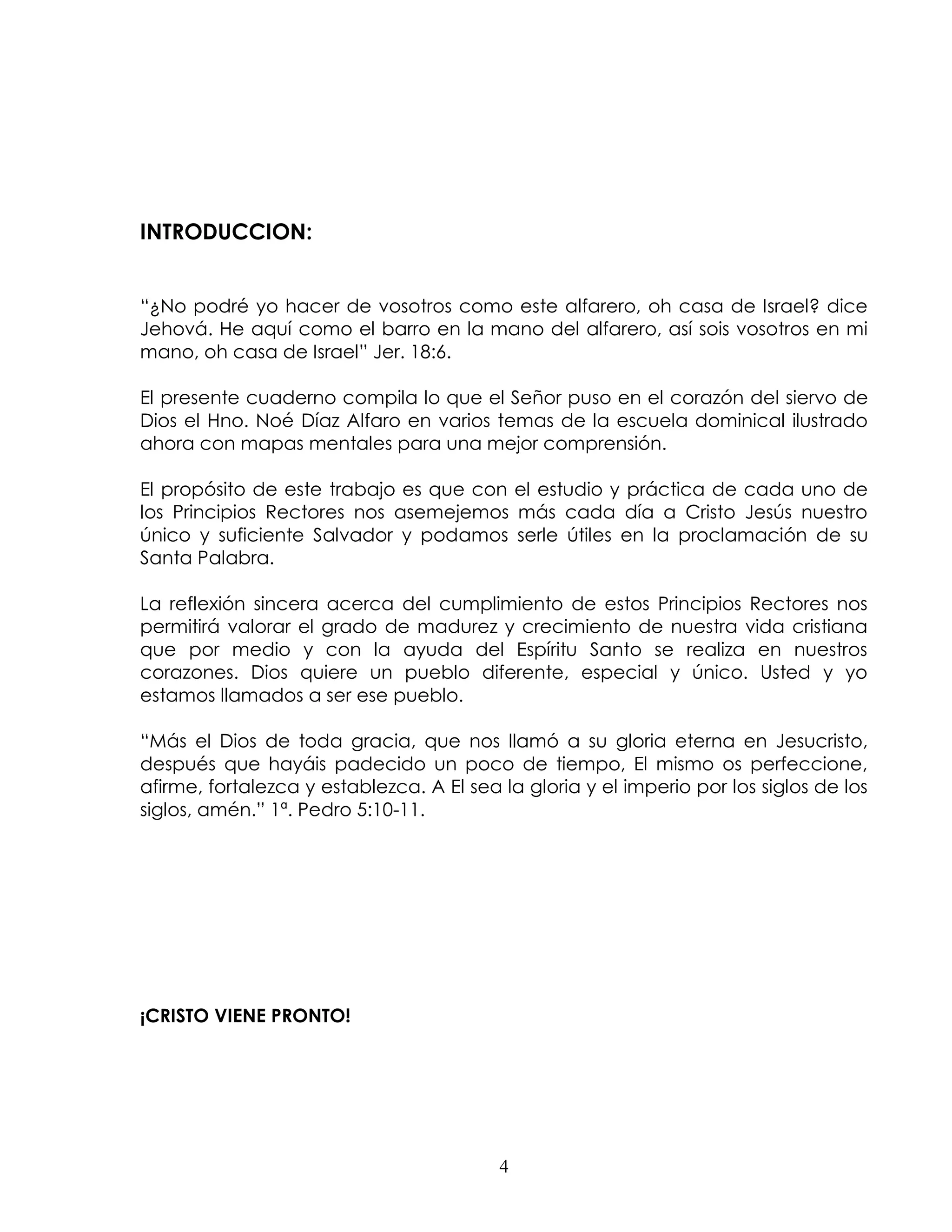 INTRODUCCION:


“¿No podré yo hacer de vosotros como este alfarero, oh casa de Israel? dice
Jehová. He aquí como el barro en la mano del alfarero, así sois vosotros en mi
mano, oh casa de Israel” Jer. 18:6.

El presente cuaderno compila lo que el Señor puso en el corazón del siervo de
Dios el Hno. Noé Díaz Alfaro en varios temas de la escuela dominical ilustrado
ahora con mapas mentales para una mejor comprensión.

El propósito de este trabajo es que con el estudio y práctica de cada uno de
los Principios Rectores nos asemejemos más cada día a Cristo Jesús nuestro
único y suficiente Salvador y podamos serle útiles en la proclamación de su
Santa Palabra.

La reflexión sincera acerca del cumplimiento de estos Principios Rectores nos
permitirá valorar el grado de madurez y crecimiento de nuestra vida cristiana
que por medio y con la ayuda del Espíritu Santo se realiza en nuestros
corazones. Dios quiere un pueblo diferente, especial y único. Usted y yo
estamos llamados a ser ese pueblo.

“Más el Dios de toda gracia, que nos llamó a su gloria eterna en Jesucristo,
después que hayáis padecido un poco de tiempo, El mismo os perfeccione,
afirme, fortalezca y establezca. A El sea la gloria y el imperio por los siglos de los
siglos, amén.” 1ª. Pedro 5:10-11.




¡CRISTO VIENE PRONTO!




                                          4
 