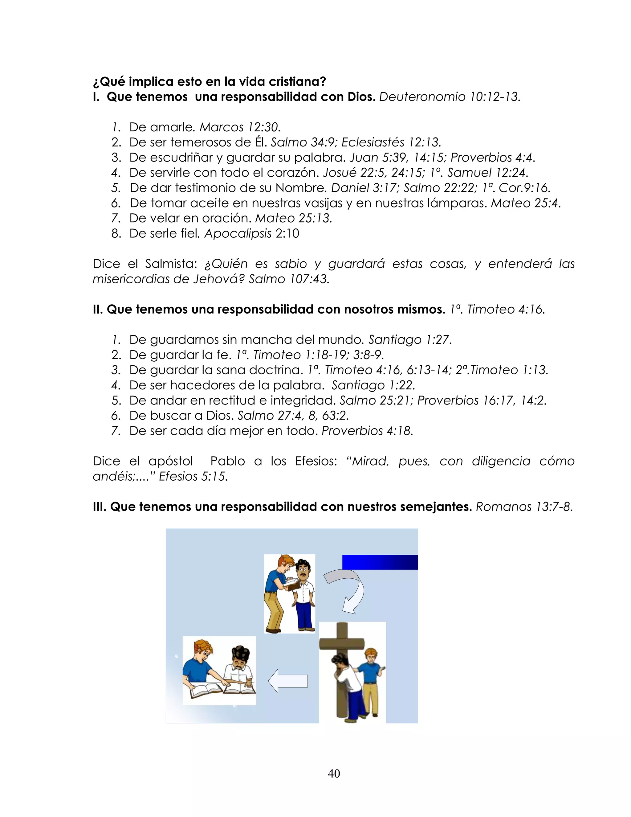 ¿Qué implica esto en la vida cristiana?
I. Que tenemos una responsabilidad con Dios. Deuteronomio 10:12-13.

   1.   De amarle. Marcos 12:30.
   2.   De ser temerosos de Él. Salmo 34:9; Eclesiastés 12:13.
   3.   De escudriñar y guardar su palabra. Juan 5:39, 14:15; Proverbios 4:4.
   4.   De servirle con todo el corazón. Josué 22:5, 24:15; 1º. Samuel 12:24.
   5.   De dar testimonio de su Nombre. Daniel 3:17; Salmo 22:22; 1ª. Cor.9:16.
   6.   De tomar aceite en nuestras vasijas y en nuestras lámparas. Mateo 25:4.
   7.   De velar en oración. Mateo 25:13.
   8.   De serle fiel. Apocalipsis 2:10

Dice el Salmista: ¿Quién es sabio y guardará estas cosas, y entenderá las
misericordias de Jehová? Salmo 107:43.

II. Que tenemos una responsabilidad con nosotros mismos. 1ª. Timoteo 4:16.

   1.   De guardarnos sin mancha del mundo. Santiago 1:27.
   2.   De guardar la fe. 1ª. Timoteo 1:18-19; 3:8-9.
   3.   De guardar la sana doctrina. 1ª. Timoteo 4:16, 6:13-14; 2ª.Timoteo 1:13.
   4.   De ser hacedores de la palabra. Santiago 1:22.
   5.   De andar en rectitud e integridad. Salmo 25:21; Proverbios 16:17, 14:2.
   6.   De buscar a Dios. Salmo 27:4, 8, 63:2.
   7.   De ser cada día mejor en todo. Proverbios 4:18.

Dice el apóstol Pablo a los Efesios: “Mirad, pues, con diligencia cómo
andéis;....” Efesios 5:15.

III. Que tenemos una responsabilidad con nuestros semejantes. Romanos 13:7-8.




                                          40
 