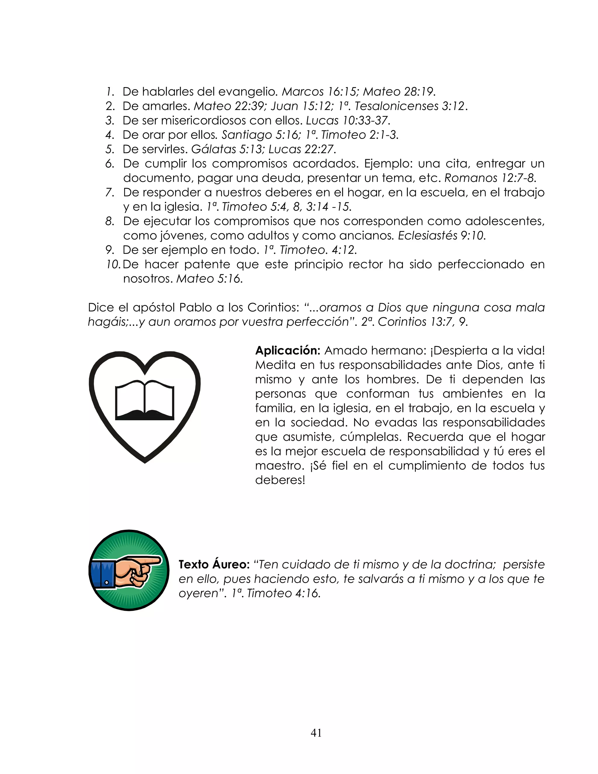 1.  De hablarles del evangelio. Marcos 16:15; Mateo 28:19.
  2.  De amarles. Mateo 22:39; Juan 15:12; 1ª. Tesalonicenses 3:12.
  3.  De ser misericordiosos con ellos. Lucas 10:33-37.
  4.  De orar por ellos. Santiago 5:16; 1ª. Timoteo 2:1-3.
  5.  De servirles. Gálatas 5:13; Lucas 22:27.
  6.  De cumplir los compromisos acordados. Ejemplo: una cita, entregar un
      documento, pagar una deuda, presentar un tema, etc. Romanos 12:7-8.
  7. De responder a nuestros deberes en el hogar, en la escuela, en el trabajo
      y en la iglesia. 1ª. Timoteo 5:4, 8, 3:14 -15.
  8. De ejecutar los compromisos que nos corresponden como adolescentes,
      como jóvenes, como adultos y como ancianos. Eclesiastés 9:10.
  9. De ser ejemplo en todo. 1ª. Timoteo. 4:12.
  10. De hacer patente que este principio rector ha sido perfeccionado en
      nosotros. Mateo 5:16.

Dice el apóstol Pablo a los Corintios: “...oramos a Dios que ninguna cosa mala
hagáis;...y aun oramos por vuestra perfección”. 2ª. Corintios 13:7, 9.

                            Aplicación: Amado hermano: ¡Despierta a la vida!
                            Medita en tus responsabilidades ante Dios, ante ti
                            mismo y ante los hombres. De ti dependen las
                            personas que conforman tus ambientes en la
                            familia, en la iglesia, en el trabajo, en la escuela y
                            en la sociedad. No evadas las responsabilidades
                            que asumiste, cúmplelas. Recuerda que el hogar
                            es la mejor escuela de responsabilidad y tú eres el
                            maestro. ¡Sé fiel en el cumplimiento de todos tus
                            deberes!




               Texto Áureo: “Ten cuidado de ti mismo y de la doctrina; persiste
               en ello, pues haciendo esto, te salvarás a ti mismo y a los que te
               oyeren”. 1ª. Timoteo 4:16.




                                      41
 