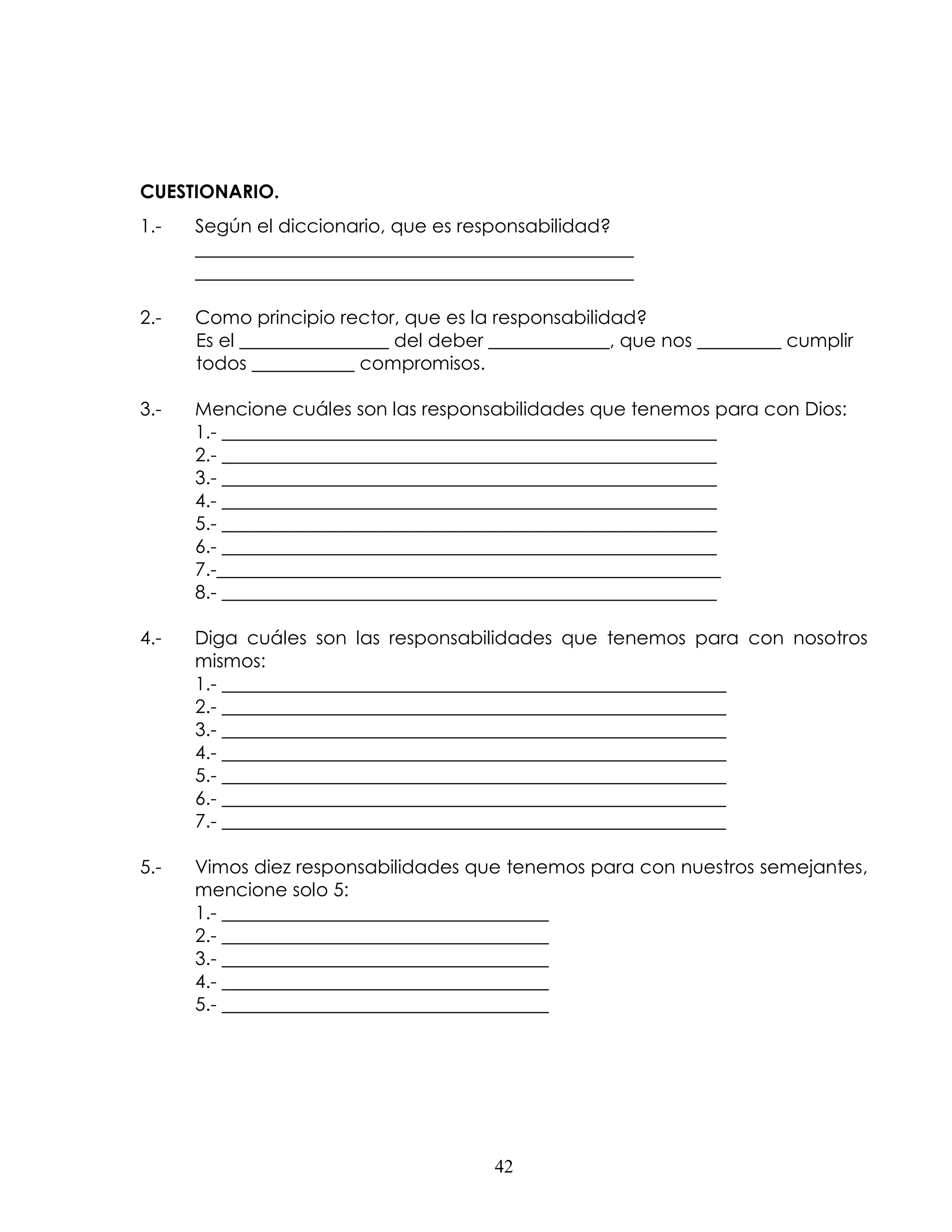 CUESTIONARIO.
1.-   Según el diccionario, que es responsabilidad?
      _______________________________________________
      _______________________________________________

2.-   Como principio rector, que es la responsabilidad?
      Es el ________________ del deber _____________, que nos _________ cumplir
      todos ___________ compromisos.

3.-   Mencione cuáles son las responsabilidades que tenemos para con Dios:
      1.- _____________________________________________________
      2.- _____________________________________________________
      3.- _____________________________________________________
      4.- _____________________________________________________
      5.- _____________________________________________________
      6.- _____________________________________________________
      7.-______________________________________________________
      8.- _____________________________________________________

4.-   Diga cuáles son las responsabilidades que tenemos para con nosotros
      mismos:
      1.- ______________________________________________________
      2.- ______________________________________________________
      3.- ______________________________________________________
      4.- ______________________________________________________
      5.- ______________________________________________________
      6.- ______________________________________________________
      7.- ______________________________________________________

5.-   Vimos diez responsabilidades que tenemos para con nuestros semejantes,
      mencione solo 5:
      1.- ___________________________________
      2.- ___________________________________
      3.- ___________________________________
      4.- ___________________________________
      5.- ___________________________________




                                       42
 