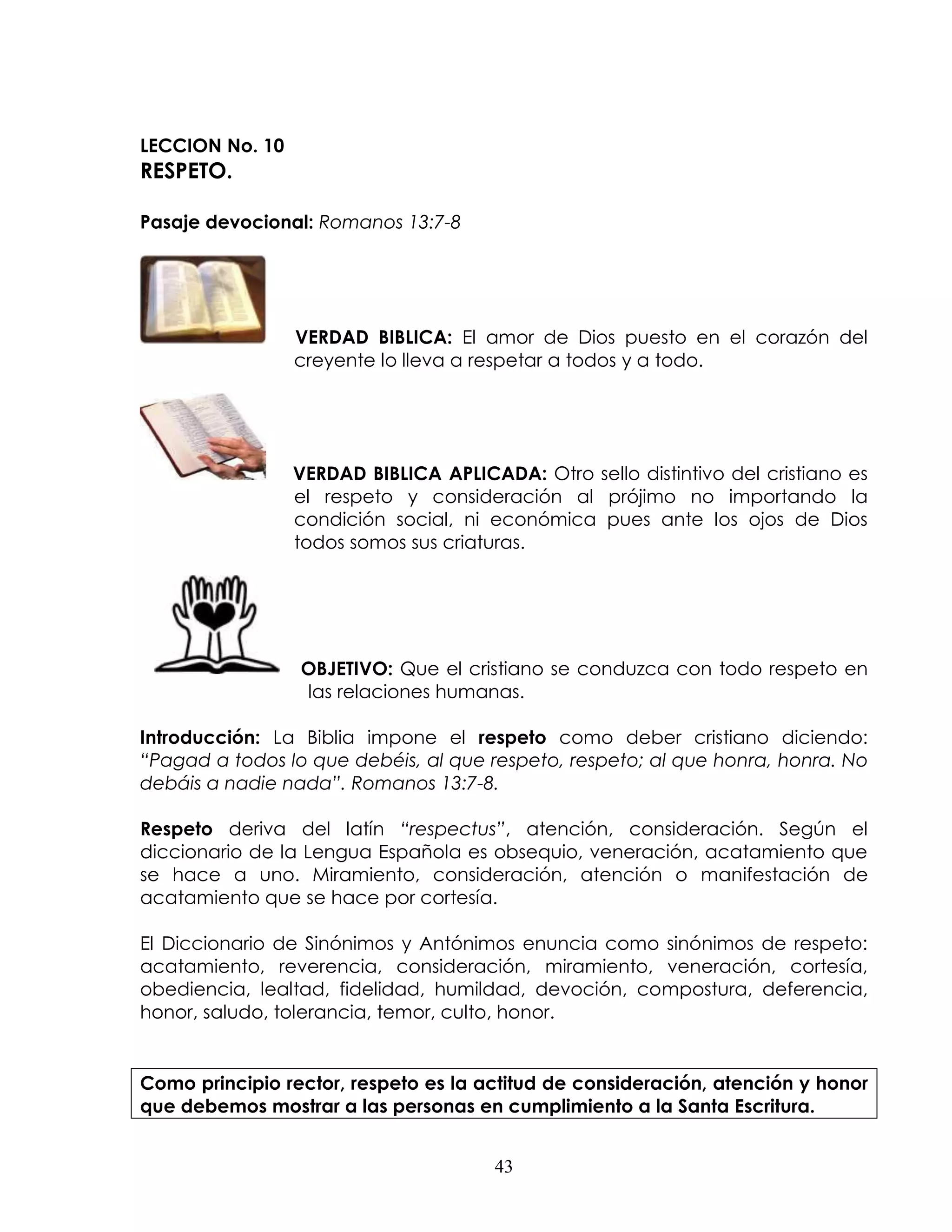 LECCION No. 10
RESPETO.

Pasaje devocional: Romanos 13:7-8




                 VERDAD BIBLICA: El amor de Dios puesto en el corazón del
                 creyente lo lleva a respetar a todos y a todo.




                 VERDAD BIBLICA APLICADA: Otro sello distintivo del cristiano es
                 el respeto y consideración al prójimo no importando la
                 condición social, ni económica pues ante los ojos de Dios
                 todos somos sus criaturas.




                 OBJETIVO: Que el cristiano se conduzca con todo respeto en
                 las relaciones humanas.

Introducción: La Biblia impone el respeto como deber cristiano diciendo:
“Pagad a todos lo que debéis, al que respeto, respeto; al que honra, honra. No
debáis a nadie nada”. Romanos 13:7-8.

Respeto deriva del latín “respectus”, atención, consideración. Según el
diccionario de la Lengua Española es obsequio, veneración, acatamiento que
se hace a uno. Miramiento, consideración, atención o manifestación de
acatamiento que se hace por cortesía.

El Diccionario de Sinónimos y Antónimos enuncia como sinónimos de respeto:
acatamiento, reverencia, consideración, miramiento, veneración, cortesía,
obediencia, lealtad, fidelidad, humildad, devoción, compostura, deferencia,
honor, saludo, tolerancia, temor, culto, honor.


Como principio rector, respeto es la actitud de consideración, atención y honor
que debemos mostrar a las personas en cumplimiento a la Santa Escritura.


                                       43
 