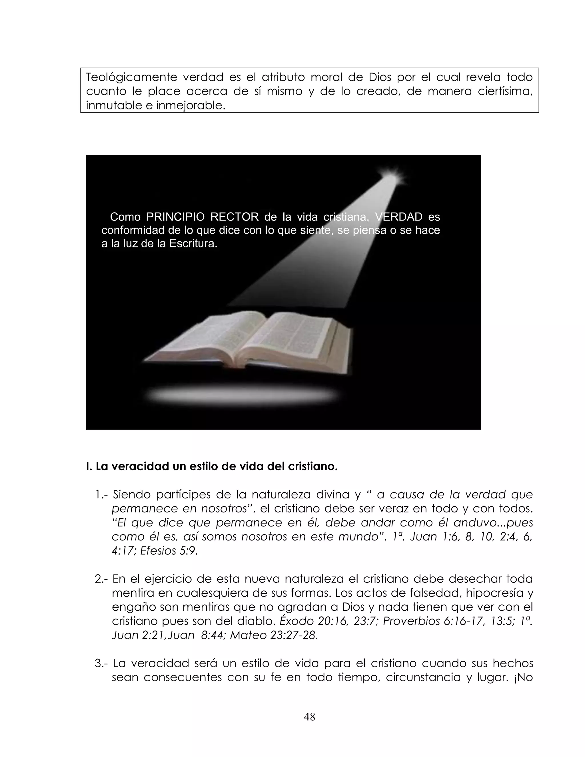 Teológicamente verdad es el atributo moral de Dios por el cual revela todo
cuanto le place acerca de sí mismo y de lo creado, de manera ciertísima,
inmutable e inmejorable.




    Como PRINCIPIO RECTOR de la vida cristiana, VERDAD es
  conformidad de lo que dice con lo que siente, se piensa o se hace
  a la luz de la Escritura.




I. La veracidad un estilo de vida del cristiano.

 1.- Siendo partícipes de la naturaleza divina y “ a causa de la verdad que
     permanece en nosotros”, el cristiano debe ser veraz en todo y con todos.
     “El que dice que permanece en él, debe andar como él anduvo...pues
     como él es, así somos nosotros en este mundo”. 1ª. Juan 1:6, 8, 10, 2:4, 6,
     4:17; Efesios 5:9.

 2.- En el ejercicio de esta nueva naturaleza el cristiano debe desechar toda
     mentira en cualesquiera de sus formas. Los actos de falsedad, hipocresía y
     engaño son mentiras que no agradan a Dios y nada tienen que ver con el
     cristiano pues son del diablo. Éxodo 20:16, 23:7; Proverbios 6:16-17, 13:5; 1ª.
     Juan 2:21,Juan 8:44; Mateo 23:27-28.

 3.- La veracidad será un estilo de vida para el cristiano cuando sus hechos
     sean consecuentes con su fe en todo tiempo, circunstancia y lugar. ¡No


                                         48
 