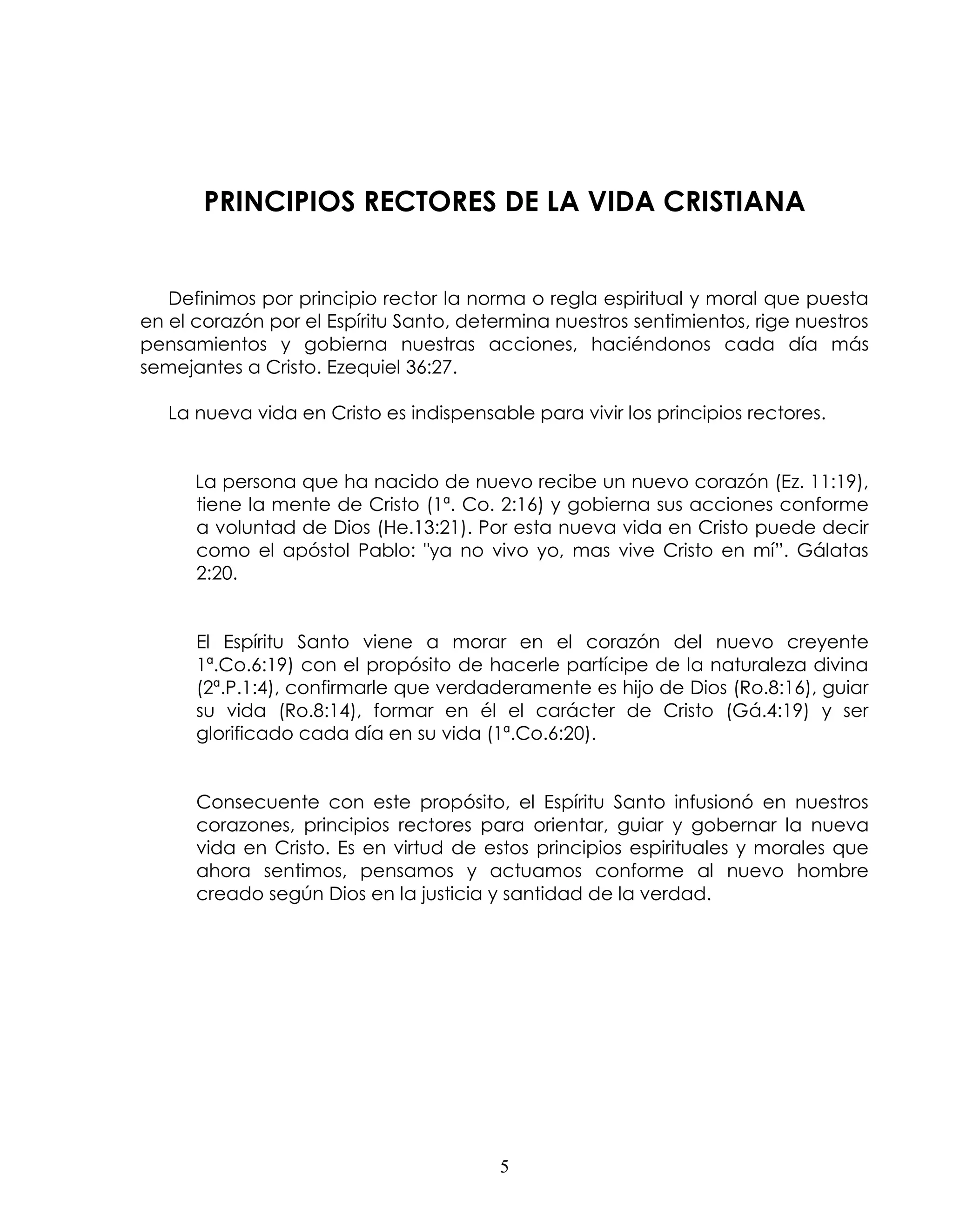 PRINCIPIOS RECTORES DE LA VIDA CRISTIANA


   Definimos por principio rector la norma o regla espiritual y moral que puesta
en el corazón por el Espíritu Santo, determina nuestros sentimientos, rige nuestros
pensamientos y gobierna nuestras acciones, haciéndonos cada día más
semejantes a Cristo. Ezequiel 36:27.

   La nueva vida en Cristo es indispensable para vivir los principios rectores.


      La persona que ha nacido de nuevo recibe un nuevo corazón (Ez. 11:19),
      tiene la mente de Cristo (1ª. Co. 2:16) y gobierna sus acciones conforme
      a voluntad de Dios (He.13:21). Por esta nueva vida en Cristo puede decir
      como el apóstol Pablo: "ya no vivo yo, mas vive Cristo en mí”. Gálatas
      2:20.


      El Espíritu Santo viene a morar en el corazón del nuevo creyente
      1ª.Co.6:19) con el propósito de hacerle partícipe de la naturaleza divina
      (2ª.P.1:4), confirmarle que verdaderamente es hijo de Dios (Ro.8:16), guiar
      su vida (Ro.8:14), formar en él el carácter de Cristo (Gá.4:19) y ser
      glorificado cada día en su vida (1ª.Co.6:20).


      Consecuente con este propósito, el Espíritu Santo infusionó en nuestros
      corazones, principios rectores para orientar, guiar y gobernar la nueva
      vida en Cristo. Es en virtud de estos principios espirituales y morales que
      ahora sentimos, pensamos y actuamos conforme al nuevo hombre
      creado según Dios en la justicia y santidad de la verdad.




                                         5
 