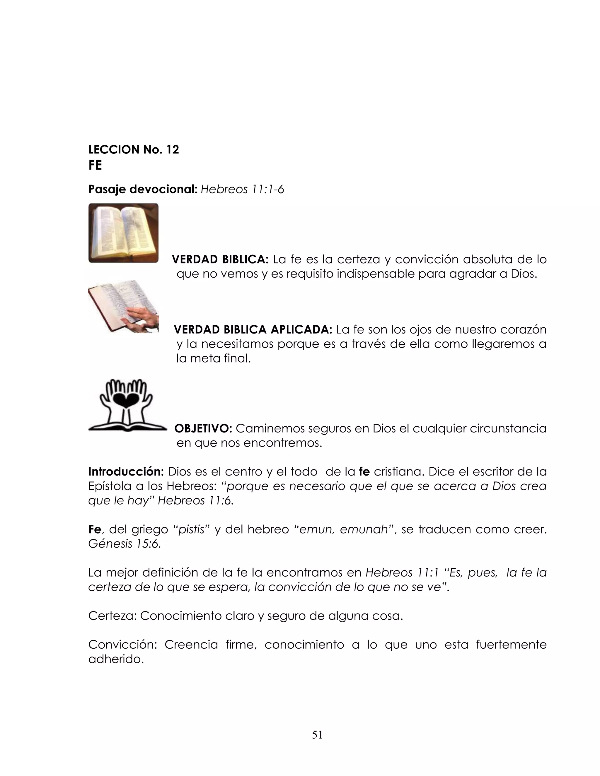 LECCION No. 12
FE
Pasaje devocional: Hebreos 11:1-6




               VERDAD BIBLICA: La fe es la certeza y convicción absoluta de lo
                que no vemos y es requisito indispensable para agradar a Dios.



               VERDAD BIBLICA APLICADA: La fe son los ojos de nuestro corazón
               y la necesitamos porque es a través de ella como llegaremos a
               la meta final.




               OBJETIVO: Caminemos seguros en Dios el cualquier circunstancia
               en que nos encontremos.

Introducción: Dios es el centro y el todo de la fe cristiana. Dice el escritor de la
Epístola a los Hebreos: “porque es necesario que el que se acerca a Dios crea
que le hay” Hebreos 11:6.

Fe, del griego “pistis” y del hebreo “emun, emunah”, se traducen como creer.
Génesis 15:6.

La mejor definición de la fe la encontramos en Hebreos 11:1 “Es, pues, la fe la
certeza de lo que se espera, la convicción de lo que no se ve”.

Certeza: Conocimiento claro y seguro de alguna cosa.

Convicción: Creencia firme, conocimiento a lo que uno esta fuertemente
adherido.




                                        51
 