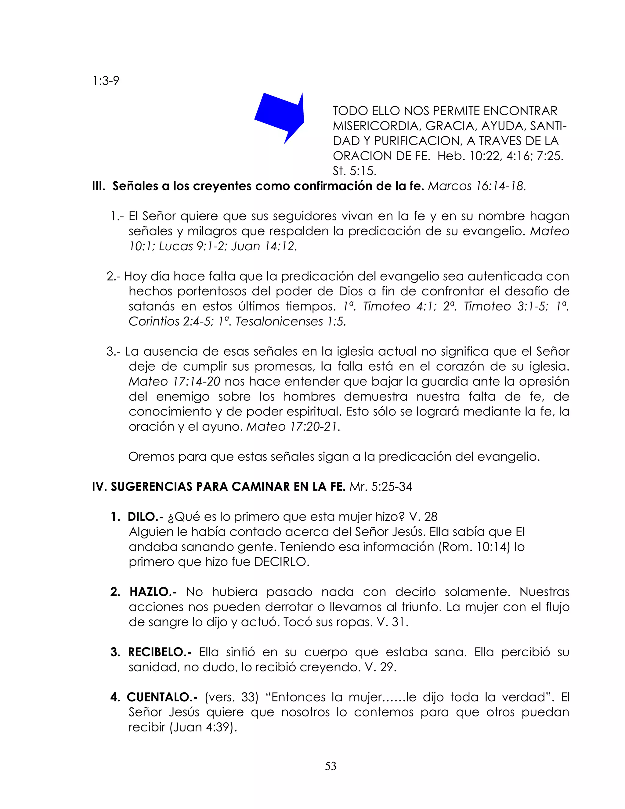 1:3-9

                                         TODO ELLO NOS PERMITE ENCONTRAR
                                        MISERICORDIA, GRACIA, AYUDA, SANTI-
                                         DAD Y PURIFICACION, A TRAVES DE LA
                                         ORACION DE FE. Heb. 10:22, 4:16; 7:25.
                                         St. 5:15.
III. Señales a los creyentes como confirmación de la fe. Marcos 16:14-18.

   1.- El Señor quiere que sus seguidores vivan en la fe y en su nombre hagan
       señales y milagros que respalden la predicación de su evangelio. Mateo
       10:1; Lucas 9:1-2; Juan 14:12.

  2.- Hoy día hace falta que la predicación del evangelio sea autenticada con
       hechos portentosos del poder de Dios a fin de confrontar el desafío de
       satanás en estos últimos tiempos. 1ª. Timoteo 4:1; 2ª. Timoteo 3:1-5; 1ª.
       Corintios 2:4-5; 1ª. Tesalonicenses 1:5.

  3.- La ausencia de esas señales en la iglesia actual no significa que el Señor
       deje de cumplir sus promesas, la falla está en el corazón de su iglesia.
       Mateo 17:14-20 nos hace entender que bajar la guardia ante la opresión
       del enemigo sobre los hombres demuestra nuestra falta de fe, de
       conocimiento y de poder espiritual. Esto sólo se logrará mediante la fe, la
       oración y el ayuno. Mateo 17:20-21.

        Oremos para que estas señales sigan a la predicación del evangelio.

IV. SUGERENCIAS PARA CAMINAR EN LA FE. Mr. 5:25-34

   1. DILO.- ¿Qué es lo primero que esta mujer hizo? V. 28
      Alguien le había contado acerca del Señor Jesús. Ella sabía que El
      andaba sanando gente. Teniendo esa información (Rom. 10:14) lo
      primero que hizo fue DECIRLO.

   2. HAZLO.- No hubiera pasado nada con decirlo solamente. Nuestras
      acciones nos pueden derrotar o llevarnos al triunfo. La mujer con el flujo
      de sangre lo dijo y actuó. Tocó sus ropas. V. 31.

   3. RECIBELO.- Ella sintió en su cuerpo que estaba sana. Ella percibió su
      sanidad, no dudo, lo recibió creyendo. V. 29.

   4. CUENTALO.- (vers. 33) “Entonces la mujer……le dijo toda la verdad”. El
      Señor Jesús quiere que nosotros lo contemos para que otros puedan
      recibir (Juan 4:39).


                                       53
 