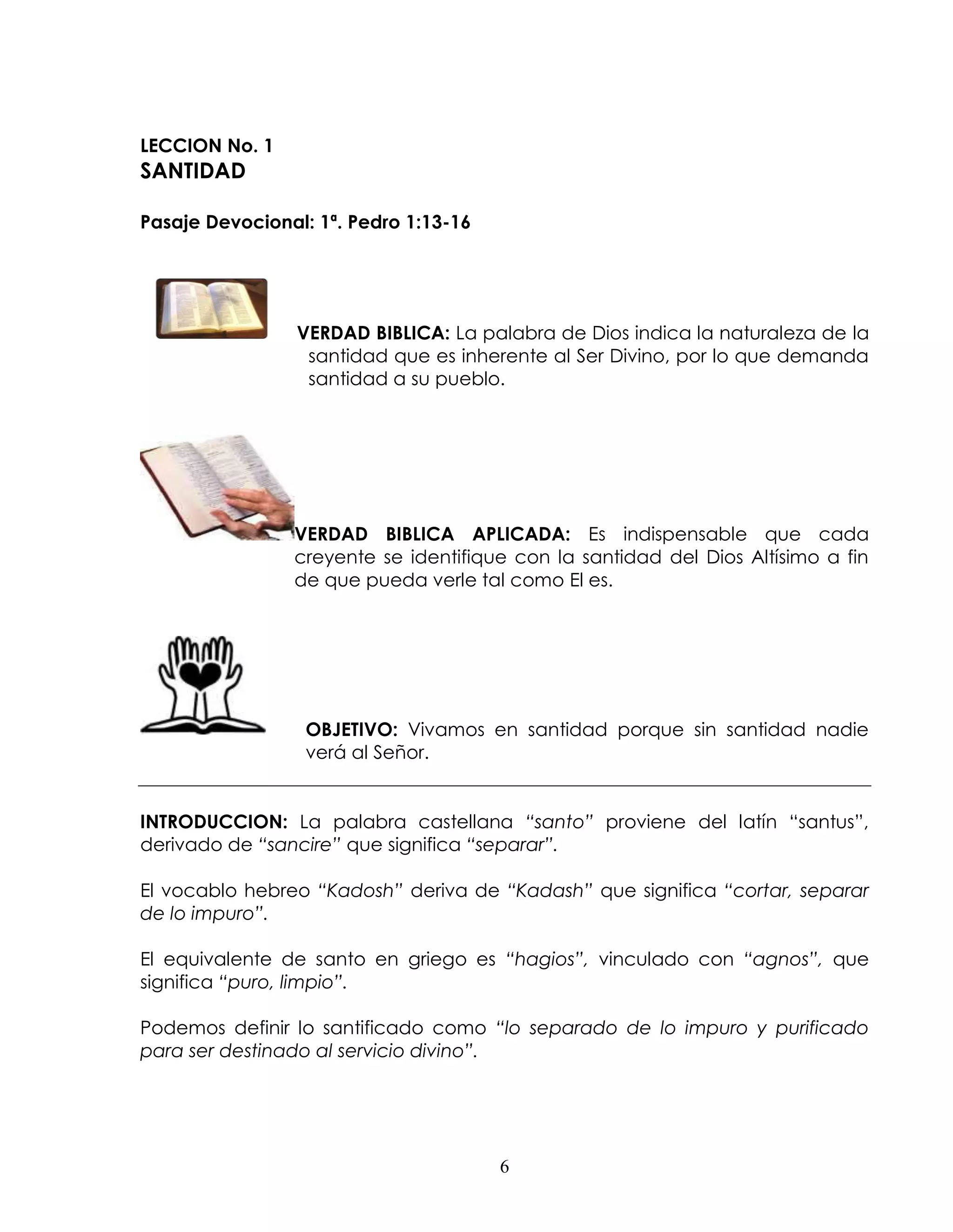 LECCION No. 1
SANTIDAD

Pasaje Devocional: 1ª. Pedro 1:13-16




                 VERDAD BIBLICA: La palabra de Dios indica la naturaleza de la
                  santidad que es inherente al Ser Divino, por lo que demanda
                  santidad a su pueblo.




                VERDAD BIBLICA APLICADA: Es indispensable que cada
                creyente se identifique con la santidad del Dios Altísimo a fin
                de que pueda verle tal como El es.




                  OBJETIVO: Vivamos en santidad porque sin santidad nadie
                  verá al Señor.


INTRODUCCION: La palabra castellana “santo” proviene del latín “santus”,
derivado de “sancire” que significa “separar”.

El vocablo hebreo “Kadosh” deriva de “Kadash” que significa “cortar, separar
de lo impuro”.

El equivalente de santo en griego es “hagios”, vinculado con “agnos”, que
significa “puro, limpio”.

Podemos definir lo santificado como “lo separado de lo impuro y purificado
para ser destinado al servicio divino”.




                                       6
 