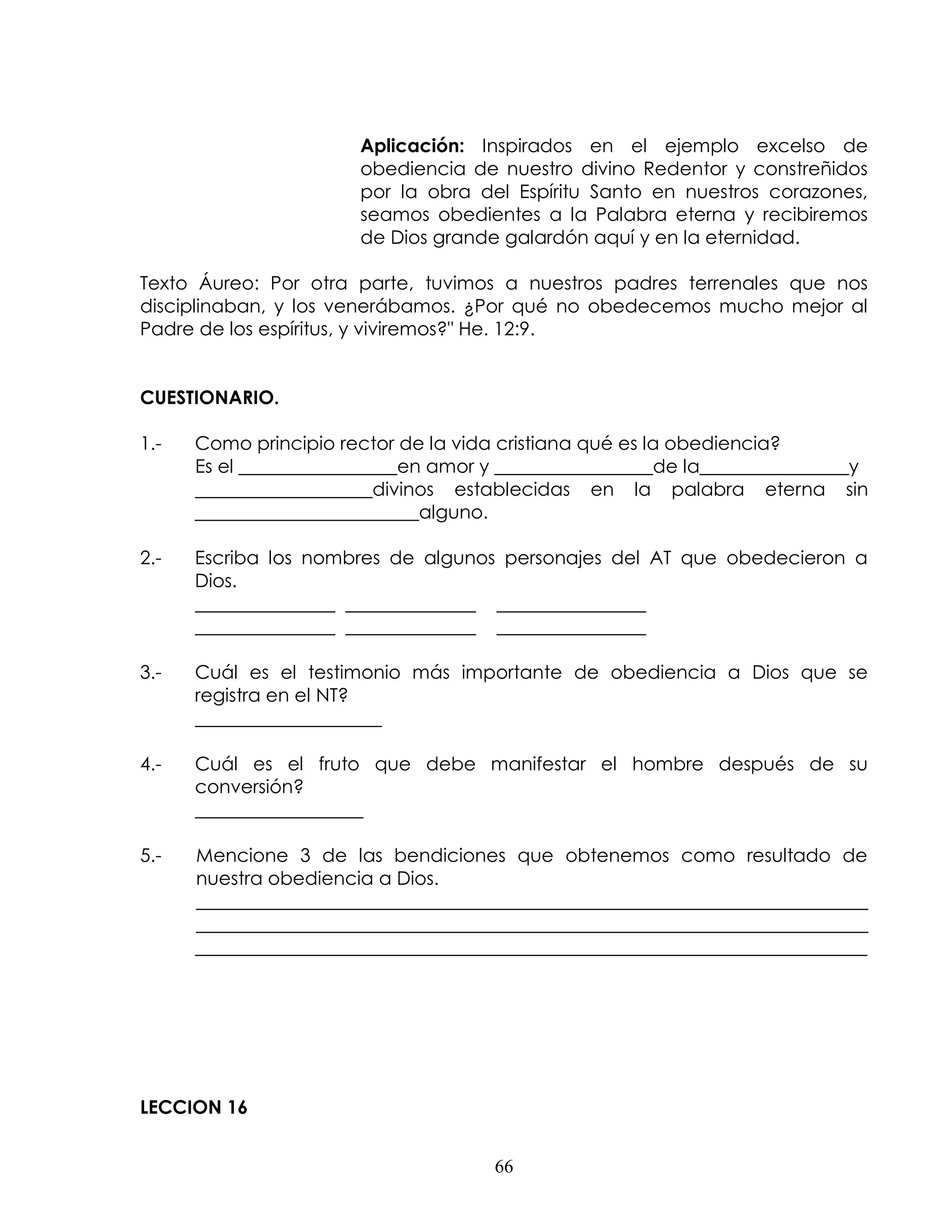 Aplicación: Inspirados en el ejemplo excelso de
                       obediencia de nuestro divino Redentor y constreñidos
                       por la obra del Espíritu Santo en nuestros corazones,
                       seamos obedientes a la Palabra eterna y recibiremos
                       de Dios grande galardón aquí y en la eternidad.

Texto Áureo: Por otra parte, tuvimos a nuestros padres terrenales que nos
disciplinaban, y los venerábamos. ¿Por qué no obedecemos mucho mejor al
Padre de los espíritus, y viviremos?" He. 12:9.


CUESTIONARIO.

1.-   Como principio rector de la vida cristiana qué es la obediencia?
      Es el _________________en amor y _________________de la________________y
      ___________________divinos establecidas en la palabra eterna sin
      ________________________alguno.

2.-   Escriba los nombres de algunos personajes del AT que obedecieron a
      Dios.
      _______________ ______________ ________________
      _______________ ______________ ________________

3.-   Cuál es el testimonio más importante de obediencia a Dios que se
      registra en el NT?
      ____________________

4.-   Cuál es el fruto que debe manifestar el hombre después de su
      conversión?
      __________________

5.-   Mencione 3 de las bendiciones que obtenemos como resultado de
      nuestra obediencia a Dios.
      ________________________________________________________________________
      ________________________________________________________________________
      ________________________________________________________________________




LECCION 16


                                      66
 