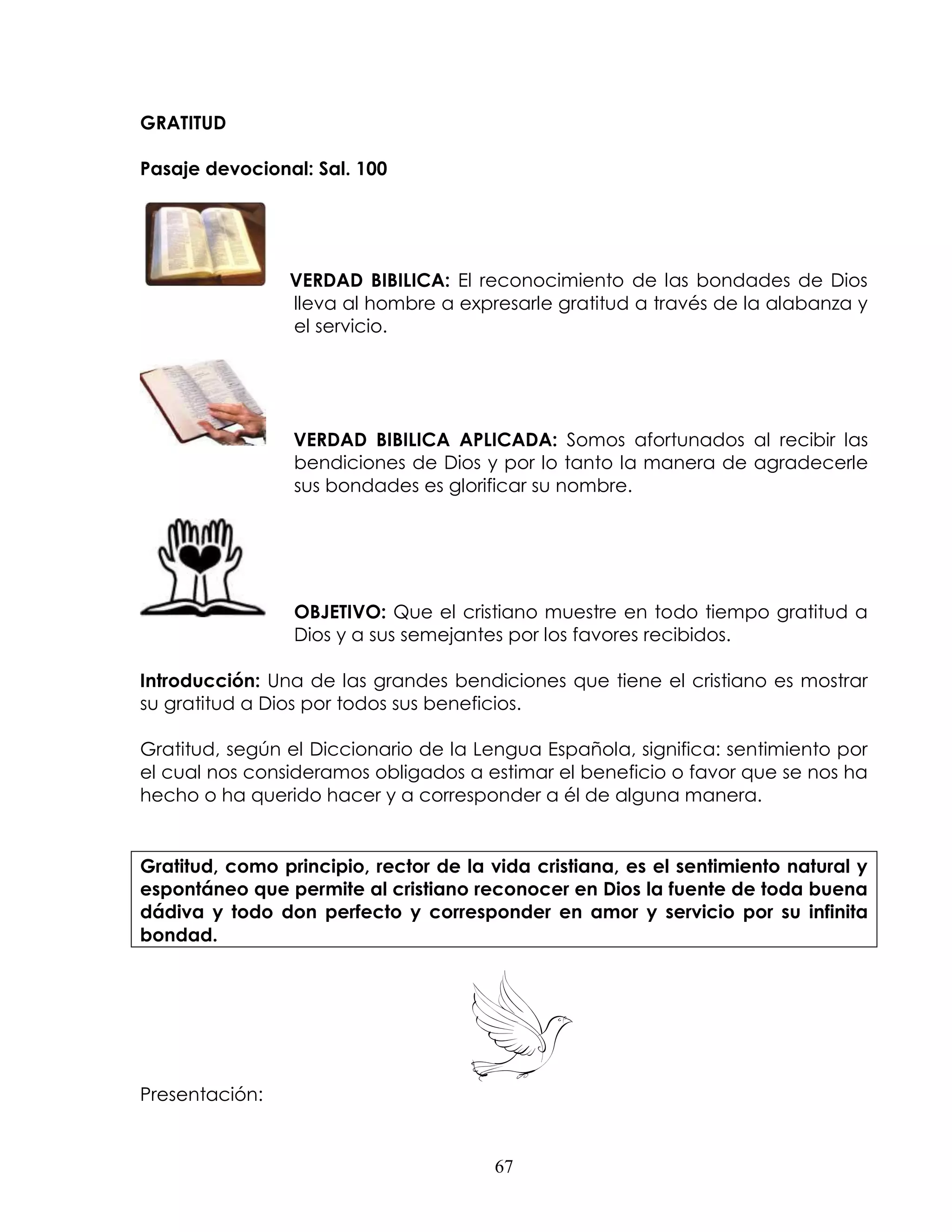 GRATITUD

Pasaje devocional: Sal. 100




                VERDAD BIBILICA: El reconocimiento de las bondades de Dios
                lleva al hombre a expresarle gratitud a través de la alabanza y
                el servicio.




                 VERDAD BIBILICA APLICADA: Somos afortunados al recibir las
                 bendiciones de Dios y por lo tanto la manera de agradecerle
                 sus bondades es glorificar su nombre.




                 OBJETIVO: Que el cristiano muestre en todo tiempo gratitud a
                 Dios y a sus semejantes por los favores recibidos.

Introducción: Una de las grandes bendiciones que tiene el cristiano es mostrar
su gratitud a Dios por todos sus beneficios.

Gratitud, según el Diccionario de la Lengua Española, significa: sentimiento por
el cual nos consideramos obligados a estimar el beneficio o favor que se nos ha
hecho o ha querido hacer y a corresponder a él de alguna manera.


Gratitud, como principio, rector de la vida cristiana, es el sentimiento natural y
espontáneo que permite al cristiano reconocer en Dios la fuente de toda buena
dádiva y todo don perfecto y corresponder en amor y servicio por su infinita
bondad.




Presentación:


                                       67
 