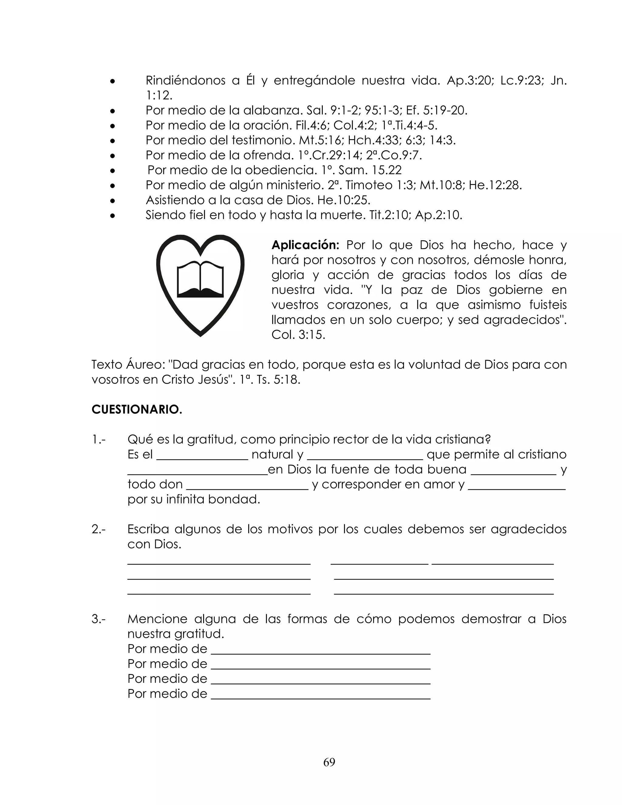 Rindiéndonos a Él y entregándole nuestra vida. Ap.3:20; Lc.9:23; Jn.
         1:12.
         Por medio de la alabanza. Sal. 9:1-2; 95:1-3; Ef. 5:19-20.
         Por medio de la oración. Fil.4:6; Col.4:2; 1ª.Ti.4:4-5.
         Por medio del testimonio. Mt.5:16; Hch.4:33; 6:3; 14:3.
         Por medio de la ofrenda. 1º.Cr.29:14; 2ª.Co.9:7.
         Por medio de la obediencia. 1º. Sam. 15.22
         Por medio de algún ministerio. 2ª. Timoteo 1:3; Mt.10:8; He.12:28.
         Asistiendo a la casa de Dios. He.10:25.
         Siendo fiel en todo y hasta la muerte. Tit.2:10; Ap.2:10.

                              Aplicación: Por lo que Dios ha hecho, hace y
                              hará por nosotros y con nosotros, démosle honra,
                              gloria y acción de gracias todos los días de
                              nuestra vida. "Y la paz de Dios gobierne en
                              vuestros corazones, a la que asimismo fuisteis
                              llamados en un solo cuerpo; y sed agradecidos".
                              Col. 3:15.

Texto Áureo: "Dad gracias en todo, porque esta es la voluntad de Dios para con
vosotros en Cristo Jesús". 1ª. Ts. 5:18.

CUESTIONARIO.

1.-   Qué es la gratitud, como principio rector de la vida cristiana?
      Es el _______________ natural y ___________________ que permite al cristiano
      _______________________en Dios la fuente de toda buena ______________ y
      todo don ____________________ y corresponder en amor y ________________
      por su infinita bondad.

2.-   Escriba algunos de los motivos por los cuales debemos ser agradecidos
      con Dios.
      ______________________________   ________________ ____________________
      ______________________________    ____________________________________
      ______________________________    ____________________________________

3.-   Mencione alguna de las formas de cómo podemos demostrar a Dios
      nuestra gratitud.
      Por medio de ____________________________________
      Por medio de ____________________________________
      Por medio de ____________________________________
      Por medio de ____________________________________




                                       69
 
