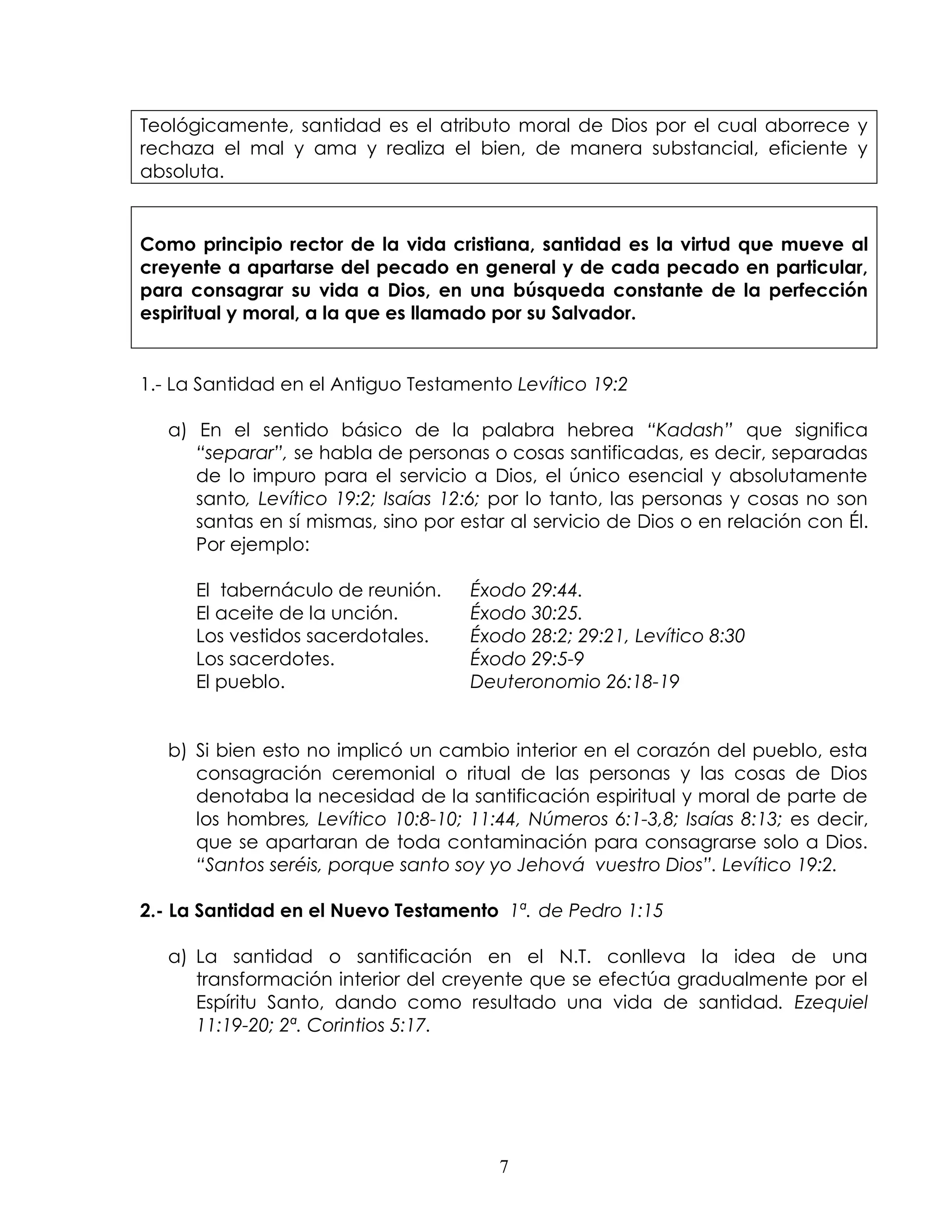 Teológicamente, santidad es el atributo moral de Dios por el cual aborrece y
rechaza el mal y ama y realiza el bien, de manera substancial, eficiente y
absoluta.


Como principio rector de la vida cristiana, santidad es la virtud que mueve al
creyente a apartarse del pecado en general y de cada pecado en particular,
para consagrar su vida a Dios, en una búsqueda constante de la perfección
espiritual y moral, a la que es llamado por su Salvador.


1.- La Santidad en el Antiguo Testamento Levítico 19:2

   a) En el sentido básico de la palabra hebrea “Kadash” que significa
      “separar”, se habla de personas o cosas santificadas, es decir, separadas
      de lo impuro para el servicio a Dios, el único esencial y absolutamente
      santo, Levítico 19:2; Isaías 12:6; por lo tanto, las personas y cosas no son
      santas en sí mismas, sino por estar al servicio de Dios o en relación con Él.
      Por ejemplo:

      El tabernáculo de reunión.     Éxodo 29:44.
      El aceite de la unción.        Éxodo 30:25.
      Los vestidos sacerdotales.     Éxodo 28:2; 29:21, Levítico 8:30
      Los sacerdotes.                Éxodo 29:5-9
      El pueblo.                     Deuteronomio 26:18-19


   b) Si bien esto no implicó un cambio interior en el corazón del pueblo, esta
      consagración ceremonial o ritual de las personas y las cosas de Dios
      denotaba la necesidad de la santificación espiritual y moral de parte de
      los hombres, Levítico 10:8-10; 11:44, Números 6:1-3,8; Isaías 8:13; es decir,
      que se apartaran de toda contaminación para consagrarse solo a Dios.
      “Santos seréis, porque santo soy yo Jehová vuestro Dios”. Levítico 19:2.

2.- La Santidad en el Nuevo Testamento 1ª. de Pedro 1:15

   a) La santidad o santificación en el N.T. conlleva la idea de una
      transformación interior del creyente que se efectúa gradualmente por el
      Espíritu Santo, dando como resultado una vida de santidad. Ezequiel
      11:19-20; 2ª. Corintios 5:17.




                                        7
 