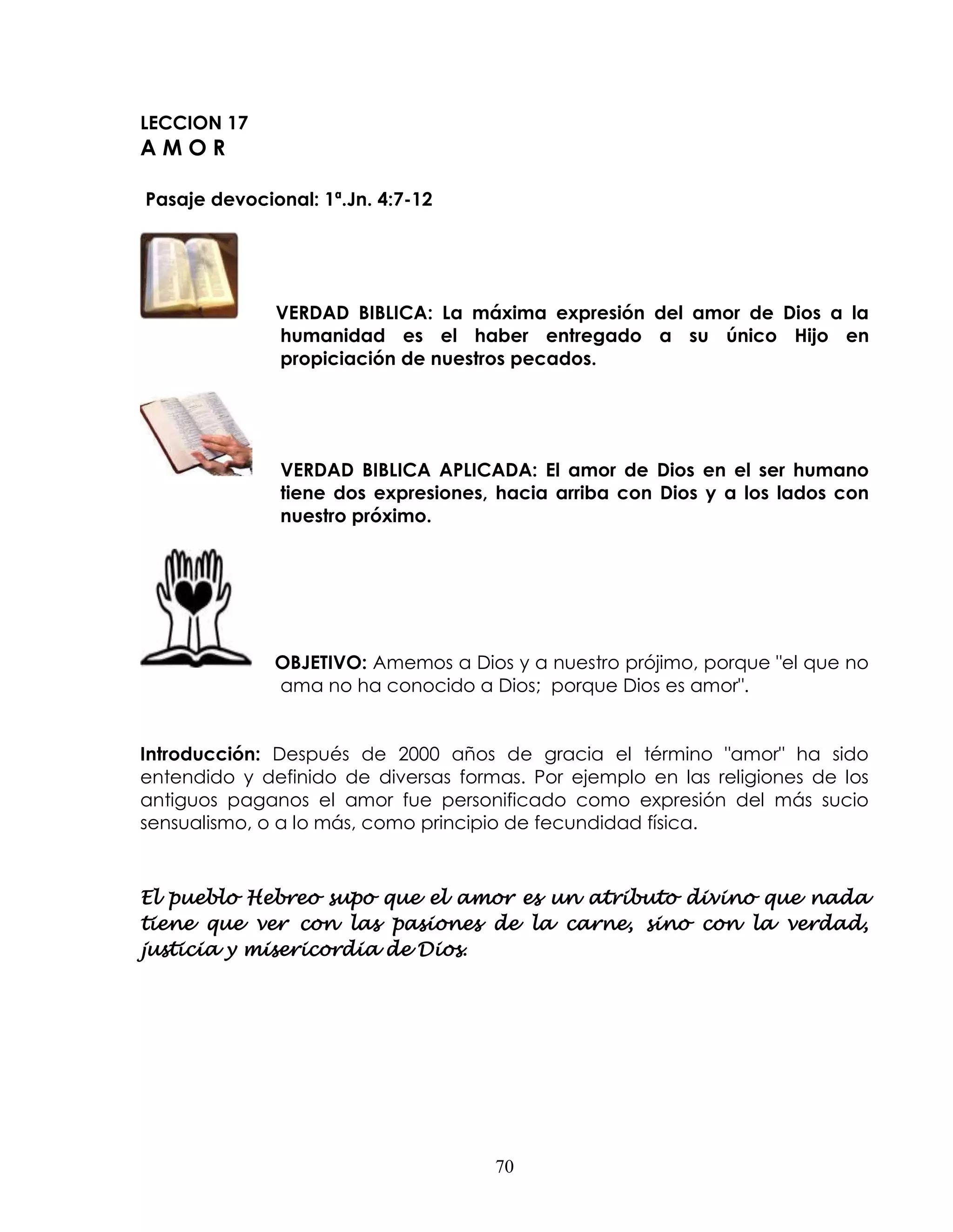 LECCION 17
AMOR

Pasaje devocional: 1ª.Jn. 4:7-12




              VERDAD BIBLICA: La máxima expresión del amor de Dios a la
              humanidad es el haber entregado a su único Hijo en
              propiciación de nuestros pecados.




               VERDAD BIBLICA APLICADA: El amor de Dios en el ser humano
               tiene dos expresiones, hacia arriba con Dios y a los lados con
               nuestro próximo.




              OBJETIVO: Amemos a Dios y a nuestro prójimo, porque "el que no
              ama no ha conocido a Dios; porque Dios es amor".


Introducción: Después de 2000 años de gracia el término "amor" ha sido
entendido y definido de diversas formas. Por ejemplo en las religiones de los
antiguos paganos el amor fue personificado como expresión del más sucio
sensualismo, o a lo más, como principio de fecundidad física.



El pueblo Hebreo supo que el amor es un atributo divino que nada
tiene que ver con las pasiones de la carne, sino con la verdad,
justicia y misericordia de Dios.




                                     70
 