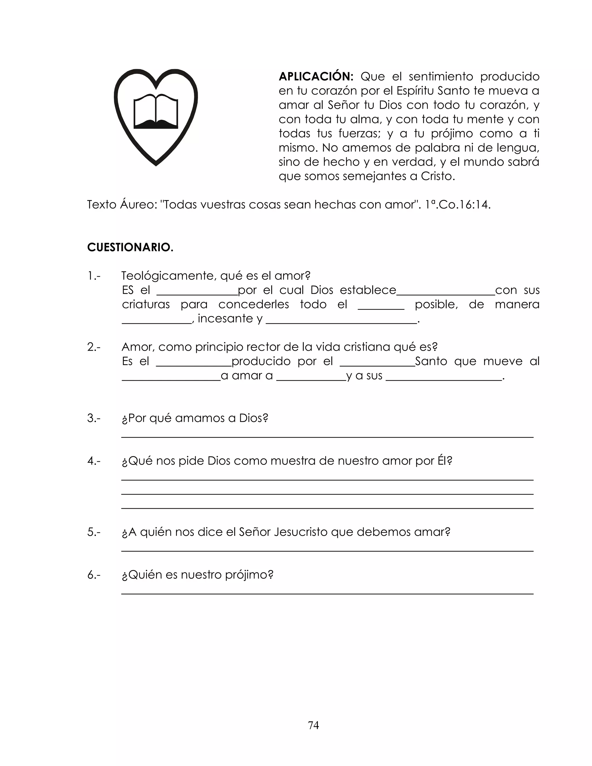 APLICACIÓN: Que el sentimiento producido
                                 en tu corazón por el Espíritu Santo te mueva a
                                 amar al Señor tu Dios con todo tu corazón, y
                                 con toda tu alma, y con toda tu mente y con
                                 todas tus fuerzas; y a tu prójimo como a ti
                                 mismo. No amemos de palabra ni de lengua,
                                 sino de hecho y en verdad, y el mundo sabrá
                                 que somos semejantes a Cristo.

Texto Áureo: "Todas vuestras cosas sean hechas con amor". 1ª.Co.16:14.


CUESTIONARIO.

1.-   Teológicamente, qué es el amor?
      ES el ______________por el cual Dios establece_________________con sus
      criaturas para concederles todo el ________ posible, de manera
      ____________, incesante y __________________________.

2.-   Amor, como principio rector de la vida cristiana qué es?
      Es el _____________producido por el _____________Santo que mueve al
      _________________a amar a ____________y a sus ____________________.


3.-   ¿Por qué amamos a Dios?
      _______________________________________________________________________

4.-   ¿Qué nos pide Dios como muestra de nuestro amor por Él?
      _______________________________________________________________________
      _______________________________________________________________________
      _______________________________________________________________________

5.-   ¿A quién nos dice el Señor Jesucristo que debemos amar?
      _______________________________________________________________________

6.-   ¿Quién es nuestro prójimo?
      _______________________________________________________________________




                                      74
 