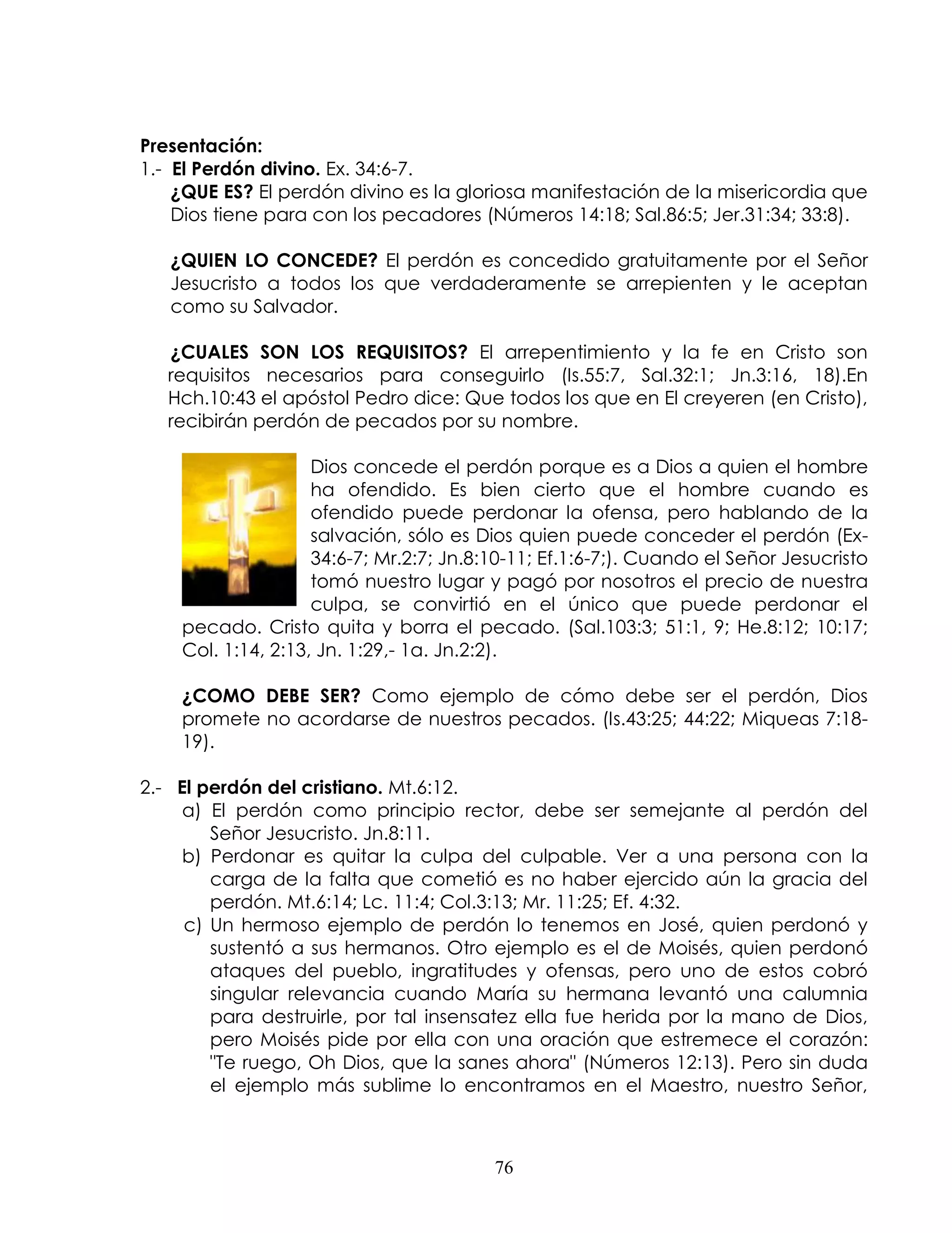 Presentación:
1.- El Perdón divino. Ex. 34:6-7.
    ¿QUE ES? El perdón divino es la gloriosa manifestación de la misericordia que
    Dios tiene para con los pecadores (Números 14:18; Sal.86:5; Jer.31:34; 33:8).

   ¿QUIEN LO CONCEDE? El perdón es concedido gratuitamente por el Señor
   Jesucristo a todos los que verdaderamente se arrepienten y le aceptan
   como su Salvador.

   ¿CUALES SON LOS REQUISITOS? El arrepentimiento y la fe en Cristo son
   requisitos necesarios para conseguirlo (Is.55:7, Sal.32:1; Jn.3:16, 18).En
   Hch.10:43 el apóstol Pedro dice: Que todos los que en El creyeren (en Cristo),
   recibirán perdón de pecados por su nombre.

                    Dios concede el perdón porque es a Dios a quien el hombre
                    ha ofendido. Es bien cierto que el hombre cuando es
                    ofendido puede perdonar la ofensa, pero hablando de la
                    salvación, sólo es Dios quien puede conceder el perdón (Ex-
                    34:6-7; Mr.2:7; Jn.8:10-11; Ef.1:6-7;). Cuando el Señor Jesucristo
                    tomó nuestro lugar y pagó por nosotros el precio de nuestra
                    culpa, se convirtió en el único que puede perdonar el
    pecado. Cristo quita y borra el pecado. (Sal.103:3; 51:1, 9; He.8:12; 10:17;
    Col. 1:14, 2:13, Jn. 1:29,- 1a. Jn.2:2).

    ¿COMO DEBE SER? Como ejemplo de cómo debe ser el perdón, Dios
    promete no acordarse de nuestros pecados. (Is.43:25; 44:22; Miqueas 7:18-
    19).

2.- El perdón del cristiano. Mt.6:12.
    a) El perdón como principio rector, debe ser semejante al perdón del
        Señor Jesucristo. Jn.8:11.
    b) Perdonar es quitar la culpa del culpable. Ver a una persona con la
        carga de la falta que cometió es no haber ejercido aún la gracia del
        perdón. Mt.6:14; Lc. 11:4; Col.3:13; Mr. 11:25; Ef. 4:32.
     c) Un hermoso ejemplo de perdón lo tenemos en José, quien perdonó y
        sustentó a sus hermanos. Otro ejemplo es el de Moisés, quien perdonó
        ataques del pueblo, ingratitudes y ofensas, pero uno de estos cobró
        singular relevancia cuando María su hermana levantó una calumnia
        para destruirle, por tal insensatez ella fue herida por la mano de Dios,
        pero Moisés pide por ella con una oración que estremece el corazón:
        "Te ruego, Oh Dios, que la sanes ahora" (Números 12:13). Pero sin duda
        el ejemplo más sublime lo encontramos en el Maestro, nuestro Señor,



                                         76
 